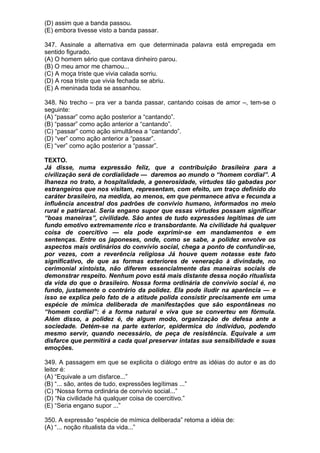 (D) assim que a banda passou.
(E) embora tivesse visto a banda passar.

347. Assinale a alternativa em que determinada palavra está empregada em
sentido figurado.
(A) O homem sério que contava dinheiro parou.
(B) O meu amor me chamou...
(C) A moça triste que vivia calada sorriu.
(D) A rosa triste que vivia fechada se abriu.
(E) A meninada toda se assanhou.

348. No trecho – pra ver a banda passar, cantando coisas de amor –, tem-se o
seguinte:
(A) “passar” como ação posterior a “cantando”.
(B) “passar” como ação anterior a “cantando”.
(C) “passar” como ação simultânea a “cantando”.
(D) “ver” como ação anterior a “passar”.
(E) “ver” como ação posterior a “passar”.

TEXTO.
Já disse, numa expressão feliz, que a contribuição brasileira para a
civilização será de cordialidade — daremos ao mundo o “homem cordial”. A
lhaneza no trato, a hospitalidade, a generosidade, virtudes tão gabadas por
estrangeiros que nos visitam, representam, com efeito, um traço definido do
caráter brasileiro, na medida, ao menos, em que permanece ativa e fecunda a
influência ancestral dos padrões de convívio humano, informados no meio
rural e patriarcal. Seria engano supor que essas virtudes possam significar
“boas maneiras”, civilidade. São antes de tudo expressões legítimas de um
fundo emotivo extremamente rico e transbordante. Na civilidade há qualquer
coisa de coercitivo — ela pode exprimir-se em mandamentos e em
sentenças. Entre os japoneses, onde, como se sabe, a polidez envolve os
aspectos mais ordinários do convívio social, chega a ponto de confundir-se,
por vezes, com a reverência religiosa Já houve quem notasse este fato
significativo, de que as formas exteriores de veneração à divindade, no
cerimonial xintoísta, não diferem essencialmente das maneiras sociais de
demonstrar respeito. Nenhum povo está mais distante dessa noção ritualista
da vida do que o brasileiro. Nossa forma ordinária de convívio social é, no
fundo, justamente o contrário da polidez. Ela pode iludir na aparência — e
isso se explica pelo fato de a atitude polida consistir precisamente em uma
espécie de mímica deliberada de manifestações que são espontâneas no
“homem cordial”: é a forma natural e viva que se converteu em fórmula.
Além disso, a polidez é, de algum modo, organização de defesa ante a
sociedade. Detém-se na parte exterior, epidermica do indivíduo, podendo
mesmo servir, quando necessário, de peça de resistência. Equivale a um
disfarce que permitirá a cada qual preservar intatas sua sensibilidade e suas
emoções.

349. A passagem em que se explicita o diálogo entre as idéias do autor e as do
leitor é:
(A) “Equivale a um disfarce...”
(B) “... são, antes de tudo, expressões legítimas ...”
(C) “Nossa forma ordinária de convívio social...”
(D) “Na civilidade há qualquer coisa de coercitivo.”
(E) “Seria engano supor ...”

350. A expressão “espécie de mímica deliberada” retoma a idéia de:
(A) “... noção ritualista da vida...”
 