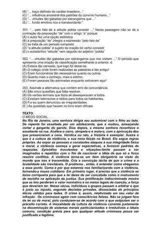 (B) “... traço definido do caráter brasileiro...”
(C) “... influência ancestral dos padrões do convívio humano...”
(D) “... virtudes tão gabadas por estrangeiros que ...”
(E) “... fundo emotivo rico e transbordante.”

351. “... pelo fato de a atitude polida consistir ...” Nesta passagem não se dá a
contração da preposição “de” com o artigo “a” porque:
(A) o autor fez uma opção estilística
(B) a preposição “de” integra a expressão “pelo fato de”
(C) se trata de um período composto
(D) “a atitude polida” é sujeito da oração do verbo consistir
(E) o substantivo “atitude” vem seguido do adjetivo “polida”

352. “... virtudes tão gabadas por estrangeiros que nos visitam ...” O período que
apresenta uma oração de classificação semelhante à anterior, é:
(A) Estava tão cansado, que logo foi deitar-se.
(B) O colégio onde foram realizadas as palestras é tão antigo!
(C) Eram funcionários tão necessários quanto os outros.
(D) Quanto mais o conheço, mais o estimo.
(E) Foram pessoas tão admiradas enquanto estiveram aqui!

353. Assinale a alternativa que contém erro de concordância.
(A) São cinco questões que falta resolver.
(B) Os verões terríveis que fazia ali desesperavam a todos.
(C) Existiam televisores e rádios para todos os habitantes.
(D) Fui eu quem denunciou as irregularidades.
(E ) As questões que haviam no livro eram difíceis.

TEXTO.
O MEDO SOCIAL.
No Rio de Janeiro, uma senhora dirigia seu automóvel com o filho ao lado.
De repente foi assaltada por um adolescente, que a roubou, ameaçando
cortar a garganta do garoto. Dias depois, a mesma senhora reconhece o
assaltante na rua. Acelera o carro, atropela-o e mata-o, com a aprovação dos
que presenciaram a cena. Verídica ou não, a história é exemplar. Ilustra o
que é a cultura da violência, a sua nova feição no Brasil. Ela segue regras
próprias. Ao expor as pessoas a constantes ataques à sua integridade física
e moral, a violência começa a gerar expectativas, a fornecer padrões de
respostas. Episódios truculentos e situações-limite passam a ser
imaginados e repetidos com o fim de caucionar a idéia de que só a força
resolve conflitos. A violência torna-se um item obrigatório na visão do
mundo que nos é transmitida. Cria a convicção tácita de que o crime e a
brutalidade são inevitáveis. O problema , então, é entender como chegamos
a esse ponto. Como e por que estamos nos familiarizando com a violência,
tornando-a nosso cotidiano. Em primeiro lugar, é preciso que a violência se
torne corriqueira para que a lei deixe de ser concebida como o instrumento
de escolha na aplicação da justiça. Sua proliferação indiscriminada mostra
que as leis perderam o valor normativo e os meios legais de coerção, a força
que deveriam ter. Nesse vácuo, indivíduos e grupos passam a arbitrar o que
é justo ou injusto, segundo decisões privadas, dissociadas de princípios
éticos válidos para todos. O crime é, assim, relativizado em seu valor de
infração. Os criminosos agem com consciências felizes. Não se julgam fora
da lei ou da moral, pois conduzem-se de acordo com o que estipulam ser o
preceito correto. A imoralidade da cultura da violência consiste justamente
na disseminação de sistemas morais particularizados e irredutíveis a ideais
comuns, condição prévia para que qualquer atitude criminosa possa ser
justificada e legítima.
 
