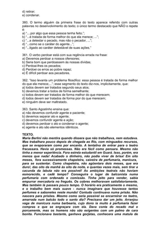 d) retirar;
e) condenar.

360. O termo alguém da primeira frase do texto aparece referido com outras
palavras no desenvolvimento do texto; o único termo destacado que NÃO o repete
é:
a) “....por algo que essa pessoa tenha feito.”;
b) “...é tratada de forma melhor do que ela merece; ...”;
c) “...a detestar o pecado, mas não o pecador, ...”;
d) “...como se o caráter do agente...”;
e) “...ligado ao caráter detestável de suas ações.”

361. O verbo perdoar está com sua regência errada na frase:
a) Devemos perdoar a nossos ofensores;
b) Seria bom que perdoassem às nossas dívidas;
c) Perdoai-lhes os pecados;
d) Perdoei os erros ao pobre rapaz;
e) É difícil perdoar aos pecadores.

362. “Isso levanta um problema filosófico: essa pessoa é tratada de forma melhor
do que ela merece;...”; esse segmento do texto diz-nos, implicitamente, que:
a) todos devem ser tratados segundo seus atos;
b) devemos tratar a todos de forma semelhante;
c) todos devem ser tratados de forma melhor do que merecem;
d) todos devem ser tratados de forma pior do que merecem;
e) ninguém deve ser maltratado.

363. Santo Agostinho ensina que:
a) não devemos confundir agente e paciente;
b) devemos separar ato e agente;
c) devemos confundir agente e ação;
d) devemos perdoar o ato e condenar o agente;
e) agente e ato são elementos idênticos.

TEXTO.
Maria Berlini não mentira quando dissera que não trabalhava, nem estudava.
Mas trabalhara pouco depois de chegada ao Rio, com minguados recursos,
que se evaporaram como por encanto. A tentativa de entrar para o teatro
fracassara. Havia só promessas. Não era fácil como pensara. Mesmo não
tinha a menor experiência. Fora estrela estudantil em Guará. Isso, porém, era
menos que nada! Acabado o dinheiro, não podia viver de brisa! Em oito
meses, fora sucessivamente chapeleira, caixeira de perfumaria, manicura,
para se sustentar. Como chapeleira, não agüentara dois meses, que era
duro!, das oito da manhã às oito da noite, e quantas vezes mais, sem tirar a
cacunda da labuta não era possível! As ambições teatrais não haviam
esmorecido, e cadê tempo? Conseguira o lugar de balconista numa
perfumaria com ordenado e comissão. Tinha jeito para vender, sabia
empurrar mercadoria no freguês. Os cobres melhoravam satisfatoriamente.
Mas também lá passara pouco tempo. O horário era praticamente o mesmo,
e o trabalho bem mais suave - nunca imaginara que houvesse tantos
perfumes e sabonetes neste mundo! Contudo continuava numa prisão. Não
nascera para prisões. Mesmo como seria possível se encarreirar no teatro,
amarrada num balcão todo o santo dia? Precisava dar um jeito. Arranjou
vaga de manicura numa barbearia, cujo dono ia muito à perfumaria fazer
compras e que se engraçara com ela. Dava conta do recado mal e
porcamente, mas os homens não são exigentes com um palmo de cara
bonita. Funcionava bastante, ganhava gorjetas, conhecera uma matula de
 