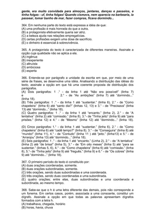 gente, era muito convidada para almoços, jantares, danças e passeios, e
tinha folgas - uf, tinha folgas! Quando cismava, nem aparecia na barbearia, ia
passear, tomar banho de mar, fazer compras, ficava dormindo...

364. Em nenhuma parte do texto está expressa a idéia de que:
(A) uma profissão é mais honrada do que a outra.
(B) a protagonista efetivamente queria ser atriz.
(C) a beleza ajuda nas relações empregatícias.
(D) certas profissões exigem uma dose de sacrifício.
(E) o dinheiro é essencial à sobrevivência.

365. A protagonista do texto é caracterizada de diferentes maneiras. Assinale a
opção cuja qualidade não se aplica a ela.
(A) ingênua
(B) inexperiente
(C) altruísta
(D) ambiciosa
(E) esperta

366. Entende-se por parágrafo a unidade da escrita em que, por meio de uma
série de frases, se desenvolve uma idéia. Analisando a distribuição das idéias do
texto, assinale a opção em que há uma coerente proposta de distribuição dos
parágrafos.
(A) Dois parágrafos: 1 .° - da linha 1 até “Não era possível!” (linha 7)
e                              2.° - de “As ambições” (linha 7) até “dormindo...”
(linha 18).
(B) Três parágrafos: 1 .° - da linha 1 até “sustentar.” (linha 6), 2.° - de “Como
chapeleira’’ (linha 6) até “santo dia?” (linhas 12, 13) e 3.° - de “Precisava” (linha
13) até “dormindo...” (linha 18).
(C) Quatro parágrafos: 1 .° - da linha 1 até “encanto.” (linha 2). 2.° - de “A
tentativa’’ (linha 2) até “comissão.” (linha 8), 3.°- de “Tinha jeito” (linha 9) até “para
prisões.” (linha 12) e 4.° - de “Mesmo’’ (linha 12) até “dormindo...” (linha 18).

(D) Cinco parágrafos: 1.° - da linha 1 até “sustentar.” (linha 6), 2.° - de “Como
chapeleira” (linha 6) até “cadê tempo?” (linha 8). 3.° - de “Conseguira” (linha 8) até
“mundo!” (linha 11), 4.° - de “Contudo” (linha 11 ) até “jeito.” (linha13) e 5.° - de
“Arranjou” (linha 13) até “dormindo...” (linha 18).
(E) Seis parágrafos: 1 .° - da linha 1 até “encanto.” (Linha 2), 2.° - de “A tentativa’’
(linha 2) até “de brisa!” (linha 5), 3.° - de “Em oito meses” (linha 5) até “para se
sustentar.” (linhas 5, 6), 4.° - de “Como chapeleira” (linha 6) até “comissão.” (linha
8), 5.°- de “Tinha jeito” (linha 9) até “freguês.” (linha 9) e 6.° - de “Os cobres” (linha
9) até “dormindo...” (linha 18).

367. O primeiro período do texto é constituído por:
(A) duas orações coordenadas. somente.
(B) duas orações subordinadas, somente.
(C) três orações, sendo duas subordinadas e uma coordenada.
(D) três orações, sendo duas coordenadas e uma subordinada.
(E) quatro orações; entre elas, duas subordinadas e uma coordenada e
subordinada, ao mesmo tempo.

368. Sabe-se que o h é uma letra diferente das demais, pois não corresponde a
um fonema. Em certos casos, porém, associada a uma consoante, constitui um
dígrafo. Assinale a opção em que todas as palavras apresentam dígrafos
formados com a letra h.
(A) trabalhava, chegada, horário
(B) horas, havia, chuva
 