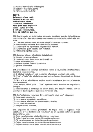 (C) manhã, melhoravam, homenagem
(D) trabalho, chapeleira, banho
(E) homens, ganhava, hotel

TEXTO.
Tal como a chuva caída
Fecunda a terra no estio
Para fecundar a vida.
O trabalho se inventou.
Feliz quem pode orgulhoso
Dizer: - Nunca fui vadio
E se hoje sou venturoso,
Devo ao trabalho o que sou.

369. Compreender um texto implica apreender os valores que são defendidos por
quem o propõe. Assinale a opção que apresenta a afirmativa valorizada pelo
autor.
(A) O trabalho assim como a felicidade são próprios do ser humano.
(B) O trabalhador rural tem mais valor do que o urbano.
(C) A vadiagem e o orgulho são prejudiciais ao homem.
(D) É venturoso quem trabalha sem reclamar.
(E) O trabalho dignifica a vida.

370. Segundo o texto, a finalidade do trabalho é:
(A) deixar o homem orgulhoso
(B) prover o homem de recursos à sobrevivência.
(C) evitar a malandragem.
(D) semear a terra e produzir bons frutos.
(E) garantir a felicidade.

371. Considerando a sentença contida nos versos 5 e 6, quanto à morfossintaxe,
assinale a opção incorreta.
(A) O adjetivo ‘’orgulhoso’’ está exercendo a função de predicativo do objeto.
(B) “Feliz’’ e “vadio” são adjetivos que exercem as funções de predicativos de seus
sujeitos.
(C) “Nunca” é um advérbio que atualiza as circunstâncias de tempo e de negação,
simultaneamente.
(D) Na locução verbal “pode ... Dizer”, o primeiro verbo é auxiliar e o segundo é o
principal.
(E) Reescrevendo a sentença na ordem direta, em discurso indireto, tem-se:
Quem pode dizer orgulhoso que nunca foi vadio é feliz.

372. Em “se hoje sou venturoso, Devo ao trabalho o que sou.”, há apenas:
(A) duas vezes o sujeito eu.
(B) um pronome pessoal do caso oblíquo.
(C) um pronome relativo e um pronome demonstrativo.
(D) dois predicados verbais.
(E) três predicados nominais.

373. Seguindo as normas gramaticais da língua culta, a sugestão “Seja
trabalhador e você também será venturoso.”, se for expressa na terceira pessoa
do plural tornar-se-á:
(A) Sede trabalhadores e vós também sereis venturosos.
(B) Sejam trabalhadores e vós também sejais venturosos.
(C) Sê trabalhadores e vocês também serão venturosos.
(D) Sejam trabalhadores e vocês também serão venturosos.
(E) Sejais trabalhadores e vocês também serão venturosos.
 