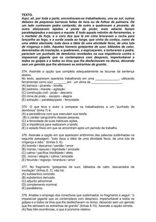 TEXTO.
Aqui, ali, por toda a parte, encontravam-se trabalhadores, uns ao sol, outros
debaixo de pequenas barracas feitas de lona ou de folhas de palmeira. De
um lado cunhavam pedra cantando; de outro a quebravam a picareta; de
outro afeiçoavam lajedos a ponta de picão; mais adiante faziam
paralelepípedos a escopro e macete. E todo aquele retintim de ferramentas, e
o martelar da forja, e o coro dos que lá em cima brocavam a rocha para
lançarlhe ao fogo, e a surda zoada ao longe, que vinha do cortiço, como de
uma aldeia alarmada; tudo dava a idéia de uma atividade feroz, de uma luta
de vingança e ódio. Aqueles homens gotejantes de suor, bêbedos de calor,
desvairados de insolação, a quebrarem, a espicaçarem, a torturarem a pedra,
pareciam um punhado de demônios revoltados na sua impotência contra o
impassível gigante que os contemplava com desprezo, imperturbável a
todos os golpes e a todos os tiros que lhe desfechavam no dorso, deixando
sem um gemido que lhe abrissem as entranhas de granito.

374. Assinale a opção que completa adequadamente as lacunas da sentença
abaixo.
No texto, aparecem operários trabalhando em uma ______________, utilizando
ferramentas como o(a) ________em um clima de __________________.
(A) barraca - picareta - revolta
(B) pedreira - macete - agitação
(C) construção civil - picão - desvario
(D) mina de prata - escopro - alegria
(E) extração – paralelepípedo - ferocidade

375. O que leva o autor a comparar os trabalhadores a um “punhado de
demônios” (linha 7) é:
(A) a persistência com que executam sua tarefa.
 (B) o caráter sanguinário dessas pessoas.
(C) a ferocidade de suas habituais ações.
(D) a impotência para realizarem a tarefa.
(E) o estado físico em que se encontram após um período de trabalho.

376. Assinale a opção em que aparecem antônimos das palavras sublinhadas na
seguinte passagem: “tudo dava a idéia de uma atividade feroz, de uma luta de
vingança e ódio.’’ (linhas 5, 6).
(A) branda / descanso / perdão / amor
(B) mansa / repouso / dignidade / amizade
(C) calma / pacífica /docilidade / afeto
(D) nociva / alegria / calma / amizade
(E) fecunda / regozijo / brandura / amor

377. No fragmento “gotejantes de suor, bêbedos de calor, desvairados de
insolação” (linhas 6, 7), não há:
(A) substantivo concreto.
(B) substantivo derivado.
(C) adjunto adnominal.
(D) complemento nominal.
(E) paralelismo.

378. Analise o emprego dos conectivos que sublinhados no fragmento a seguir: “o
impassível gigante que os contemplava com desprezo, imperturbável a todos os
golpes e a todos os tiros que lhe desfechavam no dorso, deixando sem um gemido
que lhe abrissem as entranhas de granito” (linhas 8-10). Assinale a opção correta.
(A) Nas três ocorrências, o que é pronome relativo.
 