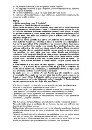 (B) Na primeira ocorrência, o que é sujeito da oração seguinte.
(C) Na segunda ocorrência, o que é expletivo, podendo ser retirado da sentença
sem prejuízo do sentido.
(D) Na terceira ocorrência, o que é o objeto direto do verbo deixar.
(E) Nas duas últimas ocorrências, o que é conjunção subordinativa integrante, não
exercendo função sintática.

TEXTO.
— Então, quando se casa, D. lsmênia?
— Em março. Cavalcânti já está formado e...
Afinal a filha do general pôde responder com segurança à pergunta que se
lhe vinha fazendo há quase cinco anos. O noivo finalmente encontrara o fim
do curso de dentista e marcara o casamento para daí a três meses. A alegria
foi grande na família; e, como em tal caso, uma alegria não poderia passar
sem um baile, uma festa foi anunciada para o sábado que se seguia ao
pedido da pragmática.
As irmãs da noiva, Quinota, Zizi, Lalá e Vivi, estavam mais contentes que a
irmã nubente. Parecia que ela lhes ia deixar o caminho desembaraçado, e
fora a irmã quem até ali tinha impedido que se casassem. Noiva havia quase
cinco anos, lsmênia já se sentia meio casada. Esse sentimento junto a sua
natureza pobre fê-la não sentir um pouco mais de alegria. Ficou no mesmo.
Casar, para ela, não era negócio de paixão, nem se inseria no sentimento ou
nos sentidos: era uma idéia, uma pura idéia. Aquela sua inteligência
rudimentar tinha separado da idéia de casar o amor, o prazer dos sentidos,
uma tal ou qual liberdade, a maternidade, até o noivo. Desde menina, ouvia a
mamãe dizer: “Aprenda a fazer isso, porque quando você se casar...” ou
senão: “Você precisa aprender a pregar botões, porque quando você se
casar...”
A todo instante e a toda hora, lá vinha aquele — “porque, quando você se
casar...” — e a menina foi se convencendo de que toda a existência só
tendia para o casamento. A instrução, as satisfações íntimas, a alegria, tudo
isso era inútil; a vida se resumia numa coisa: casar.
De resto, não era só dentro de sua família que ela encontrava aquela
preocupação. No colégio, na rua, em casa das famílias conhecidas, só se
falava em casar. “Sabe, D. Maricota, a Lili casou-se; não fez grande negócio,
pois parece que o noivo não é lá grande coisa”; ou então. “A Zezé está doida
para arranjar casamento, mas é tão feia, meu Deus!...”

379. Segundo o texto, pode-se afirmar que a relação do casal de nubentes era:
A) de amor, pois já fazia quase cinco anos de noivado.
B) de acomodação, pois, pelo menos da parte de lsmênia, não havia paixão.
C) de equilíbrio, uma vez que não havia mais os arrebatamentos da paixão.
D) desejada pela família, apesar de esta não cobrar casamento das filhas.
E) de cumplicidade, pois sendo um relacionamento horizontal, os dois partilhavam
sentimentos, projetos e decisões.

380. Em relação ao texto, todas as alternativas abaixo são verdadeiras, exceto:
A) A submissão anula a identidade do ser humano, faz dele um autômato sem
desejos, sentimentos ou sonhos.
B) Quando se adestra um ser humano em vez de educá-lo, quando seu destino é
traçado pela cultura de que faz parte, prejudica-se o seu desenvolvimento afetivo
e intelectual.
C) O machismo diminui a figura feminina na sociedade a ponto de fazê-la pensar
que, sem um marido, não consegue ser alguém ou até mesmo viver.
D) O autor tratou o assunto sem fazer uso do humor ou da ironia. uma vez que
esse é um tema sério que precisa ser visto e discutido pela sociedade.
 