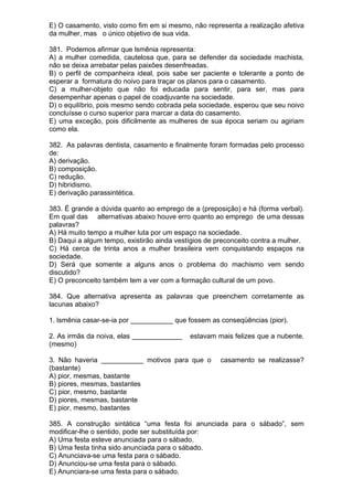 E) O casamento, visto como fim em si mesmo, não representa a realização afetiva
da mulher, mas o único objetivo de sua vida.

381. Podemos afirmar que lsmênia representa:
A) a mulher comedida, cautelosa que, para se defender da sociedade machista,
não se deixa arrebatar pelas paixões desenfreadas.
B) o perfil de companheira ideal, pois sabe ser paciente e tolerante a ponto de
esperar a formatura do noivo para traçar os planos para o casamento.
C) a mulher-objeto que não foi educada para sentir, para ser, mas para
desempenhar apenas o papel de coadjuvante na sociedade.
D) o equilíbrio, pois mesmo sendo cobrada pela sociedade, esperou que seu noivo
concluísse o curso superior para marcar a data do casamento.
E) uma exceção, pois dificilmente as mulheres de sua época seriam ou agiriam
como ela.

382. As palavras dentista, casamento e finalmente foram formadas pelo processo
de:
A) derivação.
B) composição.
C) redução.
D) hibridismo.
E) derivação parassintética.

383. É grande a dúvida quanto ao emprego de a (preposição) e há (forma verbal).
Em qual das alternativas abaixo houve erro quanto ao emprego de uma dessas
palavras?
A) Há muito tempo a mulher luta por um espaço na sociedade.
B) Daqui a algum tempo, existirão ainda vestígios de preconceito contra a mulher.
C) Há cerca de trinta anos a mulher brasileira vem conquistando espaços na
sociedade.
D) Será que somente a alguns anos o problema do machismo vem sendo
discutido?
E) O preconceito também tem a ver com a formação cultural de um povo.

384. Que alternativa apresenta as palavras que preenchem corretamente as
lacunas abaixo?

1. lsmênia casar-se-ia por ___________ que fossem as conseqüências (pior).

2. As irmãs da noiva, elas _____________    estavam mais felizes que a nubente.
(mesmo)

3. Não haveria ___________ motivos para que o         casamento se realizasse?
(bastante)
A) pior, mesmas, bastante
B) piores, mesmas, bastantes
C) pior, mesmo, bastante
D) piores, mesmas, bastante
E) pior, mesmo, bastantes

385. A construção sintática “uma festa foi anunciada para o sábado”, sem
modificar-lhe o sentido, pode ser substituída por:
A) Uma festa esteve anunciada para o sábado.
B) Uma festa tinha sido anunciada para o sábado.
C) Anunciava-se uma festa para o sábado.
D) Anunciou-se uma festa para o sábado.
E) Anunciara-se uma festa para o sábado.
 