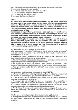 386. Com base no texto, marque a opção em que é feita uma comparação:
A) “... lsmênia já se sentia meio casada.”
B) “...estavam mais contentes que a irmã nubente.”
C) “... fê-la não sentir um pouco mais de alegria.”
D) “... o noivo não é lá grande coisa...”
E) “... mas é tão feia, meu Deus! ...”

TEXTO.
 Os seguros de vida, embora tenham crescido em um percentual semelhante
aos dos seguros de saúde, ainda têm um papel relativamente pequeno no
mercado. Aparentemente, hábitos arraigados levam o brasileiro a se
preocupar menos com a sorte de sua família, na falta de seu chefe, do que
com o automóvel ou o padrão de vida após a aposentadoria. Mas há outras
explicações para tal fato.
Nos tempos da hiperinflação, formou-se a convicção de que a indenização
seria corroída pela desvalorização da moeda e nenhum seguro de vida seria
suficiente para garantir o bem-estar da família. Apenas os seguros de vida
em grupo, por serem baratos, atraíam algum interesse.
Com a estabilização da moeda, o crescimento do seguro de vida individual
deveria ser mais rápido, mas isto não ocorreu. Por isso, as empresas
pleiteiam que o governo elimine o IOF de 7% incidente sobre os prêmios.
Não se pode ignorar que o seguro de vida é uma forma de criação de
reservas, ou seja, de poupança de longo prazo.

387. Em relação ao texto, assinale a opção correta.
a)Se a expressão “o brasileiro” estivesse no plural, a forma verbal “preocupar”,
para respeitar as exigências de concordância da norma culta, deveria estar na
terceira pessoa do plural.
b) A expressão “tal fato” refere-se ao fato de o brasileiro se preocupar mais com a
segurança do automóvel que com a aposentadoria.
c) O termo “formou-se” indica uso da voz passiva, de forma que, gramaticalmente,
o agente responsável pela formação não é explicitado.
d) As expressões no futuro do pretérito “seria corroída” e “nenhum ... seria
suficiente” são utilizadas para indicar certeza de que os fatos referidos ocorreram.
e) Para que a forma verbal do verbo “pleitear” fique correta, deve ser corrigida
para “pleiteam”.

388. Assinale a opção que está em desacordo com o TEXTO.
a) A forma verbal “atraíam” está no pretérito imperfeito do indicativo para se referir
aos “tempos da hiperinflação”, que, conforme o texto, estão no passado.
b) O fato de que o seguro é espécie de poupança é um argumento favorável ao
pleito das empresas junto ao governo.
c) A convicção de que a inflação iria corroer a indenização é uma das “outras
explicações” para a atitude reticente do brasileiro em relação ao seguro de vida.
d) Durante o período de hiperinflação, apenas os seguros de vida em grupo
resistiram à corrosão provocada pela desvalorização da moeda.
e) A velocidade de crescimento dos investimentos em seguro de vida, mesmo
diante da estabilização da moeda, não tem correspondido à expectativa dos
empresários.

389. No que se refere à pontuação do texto, assinale a opção correta.
a) As seguradoras brasileiras aumentaram seu faturamento de R$ 20,3 bilhões,
em 1999, para R$ 23,4 bilhões, em 2000, ou seja, apresentaram um crescimento
de 14,8%.
 