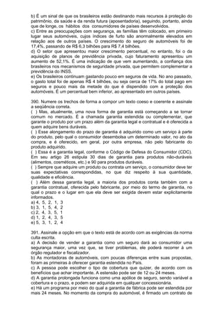 b) É um sinal de que os brasileiros estão destinando mais recursos à proteção do
patrimônio, da saúde e da renda futura (aposentadoria), seguindo, portanto, ainda
que de longe, os hábitos dos consumidores de países desenvolvidos.
c) Entre as preocupações com segurança, as famílias têm colocado, em primeiro
lugar seus automóveis, cujos índices de furto são anormalmente elevados em
relação aos de outros países. O crescimento do seguro de automóveis foi de
17,4%, passando de R$ 6,3 bilhões para R$ 7,4 bilhões.
d) O setor que apresentou maior crescimento percentual, no entanto, foi o da
aquisição de planos de previdência privada, cujo faturamento apresentou um
aumento de 52,1%. É uma indicação de que vem aumentando, a confiança dos
brasileiros nos mecanismos de seguridade privada, que permitem complementar a
previdência do INSS.
e) Os brasileiros continuam gastando pouco em seguros de vida. No ano passado,
o gasto total foi de apenas R$ 4 bilhões, ou seja cerca de 17% do total pago em
seguros e pouco mais da metade do que é dispendido com a proteção dos
automóveis. É um percentual bem inferior, ao apresentado em outros países.

390. Numere os trechos de forma a compor um texto coeso e coerente e assinale
a seqüência correta.
( ) Mas, atualmente, uma nova forma de garantia está começando a se tornar
comum no mercado. É a chamada garantia estendida ou complementar, que
garante o produto por um prazo além da garantia legal e contratual e é oferecida a
quem adquire bens duráveis.
( ) Esse alongamento do prazo de garantia é adquirido como um serviço à parte
do produto, pelo qual o consumidor desembolsa um determinado valor, no ato da
compra, e é oferecido, em geral, por outra empresa, não pelo fabricante do
produto adquirido.
( ) Essa é a garantia legal, conforme o Código de Defesa do Consumidor (CDC).
Em seu artigo 26 estipula 30 dias de garantia para produtos não-duráveis
(alimentos, cosméticos, etc.) e 90 para produtos duráveis.
( ) Sempre que adquire um produto ou contrata um serviço, o consumidor deve ter
suas expectativas correspondidas, no que diz respeito à sua quantidade,
qualidade e eficiência.
( ) Além dessa garantia legal, a maioria dos produtos conta também com a
garantia contratual, oferecida pelo fabricante, por meio do termo de garantia, no
qual o prazo e o lugar em que ela deve ser exigida devem estar explicitamente
informados.
a) 4, 5, 2, 1, 3
b) 3, 1, 5, 4, 2
c) 2, 4, 3, 5, 1
d) 1, 2, 4, 3, 5
e) 5, 3, 1, 2, 4

391. Assinale a opção em que o texto está de acordo com as exigências da norma
culta escrita.
a) A decisão de vender a garantia como um seguro dará ao consumidor uma
segurança maior, uma vez que, se tiver problemas, ele poderá recorrer à um
órgão regulador e fiscalizador.
b) As montadoras de automóveis, com poucas diferenças entre suas propostas,
foram as primeiras à oferecer garantia estendida no País.
c) A pessoa pode escolher o tipo de cobertura que quizer, de acordo com os
benefícios que achar importante. A estensão pode ser de 12 ou 24 meses.
d) A garantia prolongada funciona como uma apólice de seguro, sendo variável a
cobertura e o prazo, e podem ser adquirida em qualquer concessionária.
e) Há um programa por meio do qual a garantia de fábrica pode ser estendida por
mais 24 meses. No momento da compra do automóvel, é firmado um contrato de
 