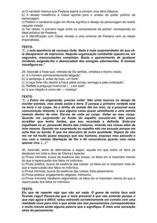 a) O narrador insinua que Pestana aspira a compor uma obra clássica.
b) A alusão metafórica a César aponta para o anseio de poder político da
personagem.
c) Preferir o centésimo lugar em Roma significa o desejo da personagem de residir
naquela cidade.
d) Ter obtido “o primeiro lugar entre os compositores de polcas” corresponde ao
ideal artístico de Pestana.
e) A identificação com César remete a uma sintonia de Pestana com os ideais
imperialistas.

TEXTO.
“(…) esta aparência de cansaço ilude. Nada é mais surpreendedor do que vê-
la desaparecer de improviso. Naquela organização combalida operam-se, em
segundos, transmutações completas. Basta o aparecimento de qualquer
incidente exigindo-lhe o desencadear das energias adormecidas. O homem
transfigura-se.”

29. Assinale a frase que, retirada de Os sertões, sintetiza o trecho citado.
a) “é o homem permanentemente fatigado”.
b) “o sertanejo é, antes de tudo, um forte”.
c) “a raça forte não destrói a fraca pelas armas, esmaga-a pela civilização”.
d) “Reflete a preguiça invencível (…) em tudo”.
e) “a sua religião é como ele — mestiça”.

TEXTO.
“(…) Estou me enganando, preciso voltar. Não sinto loucura no desejo de
morder estrelas, mas ainda existe a terra. É porque a primeira verdade está
na terra e no corpo. Se o brilho da estrela dói em mim, se é possível essa
comunicação distante, é que alguma coisa quase semelhante a uma estrela
tremula dentro de mim. Eis-me de volta ao corpo. Voltar ao meu corpo.
Quando me surpreendo ao fundo do espelho assusto-me. Mal posso
acreditar que tenho limites, que sou recortada e definida. Sinto-me
espalhada no ar, pensando dentro das criaturas, vivendo nas coisas além de
mim mesma. Quando me surpreendo ao espelho não me assusto porque me
ache feia ou bonita. É que me descubro de outra qualidade. Depois de não
me ver há muito quase esqueço que sou humana, esqueço meu passado e
sou com a mesma libertação de fim e de consciência quanto uma coisa
apenas viva. (…)”

30. Assinale, entre as alternativas a seguir, aquela em que todos os itens se
destacam em toda a obra de Clarice Lispector.
a) Prosa intimista; busca da essência das coisas; os fatos em si importam menos
do que a repercussão dos fatos no indivíduo.
b) Prosa poética; busca da essência das coisas; os fatos em si importam mais do
que a repercussão dos fatos no indivíduo.
c) Prosa intimista; busca da essência das coisas; forte pessimismo.
d) Prosa poética; engajamento religioso; intimismo.
e) Prosa intimista; idealismo regionalista; os fatos em si importam menos do que a
repercussão dos fatos no indivíduo.

TEXTO.
Eis que de repente vejo que não sei nada. O gume de minha faca está
ficando cego? Parece-me que o mais provável é que não entendo porque o
que vejo agora é difícil; estou entrando sorrateiramente em contato com uma
realidade nova para mim e que ainda não tem pensamentos correspondentes
e muito menos ainda alguma palavra que a signifique. É mais uma sensação
atrás do pensamento.
 