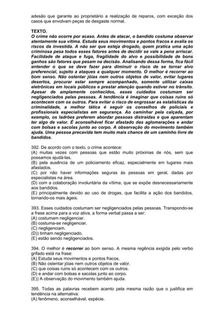 adesão que garante ao proprietário a realização de reparos, com exceção dos
casos que envolvam peças de desgaste normal.

TEXTO.
O crime não ocorre por acaso. Antes de atacar, o bandido costuma observar
atentamente sua vítima. Estuda seus movimentos e pontos fracos e avalia os
riscos da investida. A não ser que esteja drogado, quem pratica uma ação
criminosa pesa todos esses fatores antes de decidir se vale a pena arriscar.
Facilidade de ataque e fuga, fragilidade do alvo e possibilidade de bons
ganhos são fatores que pesam na decisão. Analisando dessa forma, fica fácil
entender o que se deve fazer para diminuir o risco de se tornar alvo
preferencial, sujeito a ataques a qualquer momento. O melhor é recorrer ao
bom senso. Não ostentar jóias nem outros objetos de valor, evitar lugares
desertos, procurar estar sempre acompanhado, somente utilizar caixas
eletrônicas em locais públicos e prestar atenção quando estiver no trânsito.
Apesar de amplamente conhecidos, esses cuidados costumam ser
negligenciados pelas pessoas. A tendência é imaginar que coisas ruins só
acontecem com os outros. Para evitar o risco de engrossar as estatísticas da
criminalidade, a melhor tática é seguir os conselhos de policiais e
profissionais especialistas em segurança. Ao caminhar pela calçada, por
exemplo, os ladrões preferem abordar pessoas distraídas e que aparentam
ter algo de valor. É aconselhável ficar afastado das aglomerações e andar
com bolsas e sacolas junto ao corpo. A observação do movimento também
ajuda. Uma pessoa precavida tem muito mais chance de um caminho livre de
bandidos.

392. De acordo com o texto, o crime acontece:
(A) muitas vezes com pessoas que estão muito próximas de nós, sem que
possamos ajudá-las.
(B) pela ausência de um policiamento eficaz, especialmente em lugares mais
afastados.
(C) por não haver informações seguras às pessoas em geral, dadas por
especialistas na área.
(D) com a colaboração involuntária da vítima, que se expõe desnecessariamente
aos bandidos.
(E) principalmente devido ao uso de drogas, que facilita a ação dos bandidos,
tornando-os mais ágeis.

393. Esses cuidados costumam ser negligenciados pelas pessoas. Transpondo-se
a frase acima para a voz ativa, a forma verbal passa a ser:
(A) costumam negligenciar.
(B) costuma-se negligenciar.
(C) negligenciam.
(D)) tinham negligenciado.
(E) estão sendo negligenciados.

394. O melhor é recorrer ao bom senso. A mesma regência exigida pelo verbo
grifado está na frase:
(A) Estuda seus movimentos e pontos fracos.
(B) Não ostentar jóias nem outros objetos de valor.
(C) que coisas ruins só acontecem com os outros.
(D) e andar com bolsas e sacolas junto ao corpo.
(E)) A observação do movimento também ajuda.

395. Todas as palavras recebem acento pela mesma razão que o justifica em
tendência na alternativa:
(A) fenômeno, aconselhável, espécie.
 