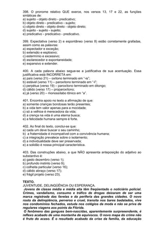 398. O pronome relativo QUE exerce, nos versos 13, 17 e 22, as funções
sintáticas de:
a) sujeito - objeto direto - predicativo;
b) objeto direto - predicativo - sujeito;
c) objeto direto - objeto direto - objeto direto;
d) sujeito - sujeito - sujeito;
e) predicativo - predicativo - predicativo.

399. Expectativa (verso 2) e espontâneo (verso 8) estão corretamente grafadas,
assim como as palavras:
a) espectador e exceção;
b) extensão e esplosivo;
c) estermínio e excessivo;
d) esclarecedor e expontaneidade;
e) expansivo e extender.

400. A cada palavra abaixo segue-se a justificativa de sua acentuação. Essa
justificativa está INCORRETA em:
a) país (verso 21) – oxítono terminado em “-is”;
b) estável (verso 11) – paroxítono terminado em “-l”;
c) perpétua (verso 19) – paroxítono terminado em ditongo;
d) cálido (verso 17) – proparoxítono;
e) já (verso 20) – monossílabo tônico em “a”.

401. Encontra apoio no texto a afirmação de que:
a) somente crianças bondosas terão presentes;
b) a vida tem valor apenas para a mocidade;
c) só a velhice é merecedora da vida;
d) a crença na vida é uma eterna busca;
e) a felicidade humana sempre é forte.

402. Ao final do texto, conclui-se que:
a) cada um deve buscar o seu caminho;
b) a fraternidade é incompatível com a convivência humana;
c) a integração prevalece sobre o isolamento;
d) a individualidade deve ser preservada;
e) a solidão é nossa principal característica.

403. Das construções abaixo, a que NÃO apresenta anteposição do adjetivo ao
substantivo é:
a) gasto dezembro (verso 1);
b) profundo instinto (verso 9);
c) colheita particular (verso 16);
d) cálido abraço (verso 17);
e) frágil projeto (verso 23).

TEXTO.
JUVENTUDE, DELINQÜÊNCIA OU ESPERANÇA.
 Jovens de classe média e média alta têm freqüentado o noticiário policial.
Crimes, vandalismo, consumo e tráfico de drogas deixaram de ser uma
marca registrada das favelas e da periferia das grandes cidades. O novo
rosto da delinqüência, perverso e cruel, transita nos bares badalados, vive
nos condomínios fechados, estuda nos colégios da moda e não se priva de
regulares viagens aos points da Flórida.
 O fenômeno das gangues bem-nascidas, aparentemente surpreeendente, é
reflexo acabado de uma montanha de equívocos. O novo mapa do crime não
é fruto do acaso. É o resultado acabado da crise da família, da educação
 