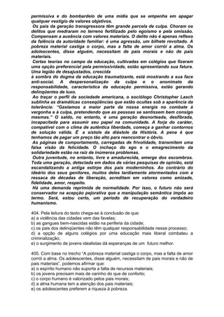 permissiva e do bombardeio de uma mídia que se empenha em apagar
qualquer vestígio de valores objetivos.
 Os pais da geração transgressora têm grande parcela de culpa. Choram os
delitos que medraram no terreno fertilizado pelo egoísmo e pela omissão.
Compensam a ausência com valores materiais. O delito não é apenas reflexo
da falência da autoridade familiar: é uma agressão, um bilhete revoltado. A
pobreza material castiga o corpo, mas a falta de amor corrói a alma. Os
adolescentes, disse alguém, necessitam de pais morais e não de pais
materiais.
 Certas teorias no campo da educação, cultivadas em colégios que fizeram
uma opção preferencial pela permissividade, estão apresentando sua fatura.
Uma legião de desajustados, crescida
à sombra do dogma da educação traumatizante, está mostrando a sua face
anti-social. A despersonalização da culpa e o anonimato da
responsabilidade, característica da educação permissiva, estão gerando
delinqüentes de luxo.
 Ao traçar o perfil da sociedade americana, o sociólogo Christopher Lasch
sublinha as dramáticas conseqüências que estão ocultas sob a aparência da
tolerância: “Gastamos a maior parte da nossa energia no combate à
vergonha e à culpa, pretendendo que as pessoas se sentissem bem consigo
mesmas.” O saldo, no entanto, é uma geração desnorteada, desfibrada,
incapacitada para assumir seu papel na comunidade. A forja do caráter,
compatível com o clima de autêntica liberdade, começa a ganhar contornos
de solução válida. É a sístole da diástole da História. A pena é que
tenhamos de pagar um preço tão alto para reencontrar o óbvio.
 As páginas de comportamento, carregadas de frivolidade, transmitem uma
falsa visão da felicidade. O inchaço do ego e o emagrecimento da
solidariedade estão na raiz de inúmeros problemas.
 Outra juventude, no entanto, livre e amadurecida, emerge dos escombros.
Toda uma geração, detectada em dados de várias pesquisas de opinião, está
escandalizando a antiga estirpe dos pais moderninhos. Ao contrário do
ideário dos seus genitores, muitos deles tardiamente atormentados com a
ressaca de décadas de liberação, acreditam em valores como amizade,
fidelidade, amor, respeito.
 Há uma demanda reprimida de normalidade. Por isso, o futuro não será
conservador na acepção pejorativa que a manipulação semântica impôs ao
termo. Será, estou certo, um período de recuperação do verdadeiro
humanismo.

404. Pela leitura do texto chega-se à conclusão de que:
a) a violência das cidades vem das favelas;
b) as gangues bem-nascidas estão na periferia da cidade;
c) os pais dos delinqüentes não têm qualquer responsabilidade nesse processo;
d) a opção de alguns colégios por uma educação mais liberal combateu a
criminalização;
e) o surgimento de jovens idealistas dá esperanças de um futuro melhor.

405. Com base no trecho “A pobreza material castiga o corpo, mas a falta de amor
corrói a alma. Os adolescentes, disse alguém, necessitam de pais morais e não de
pais materiais”, podemos afirmar que:
a) o espírito humano não suporta a falta de recursos materiais;
b) os jovens precisam mais de carinho do que de conforto;
c) o corpo humano é valorizado pelos pais morais;
d) a alma humana tem a atenção dos pais materiais;
e) os adolescentes preferem a riqueza à pobreza.
 