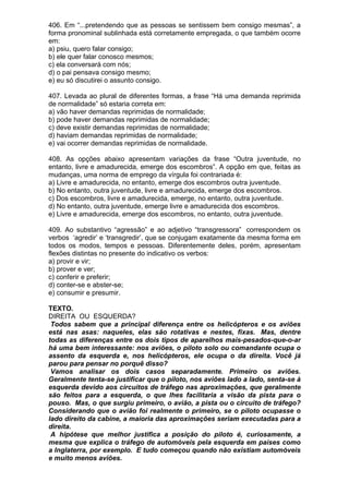 406. Em “...pretendendo que as pessoas se sentissem bem consigo mesmas”, a
forma pronominal sublinhada está corretamente empregada, o que também ocorre
em:
a) psiu, quero falar consigo;
b) ele quer falar conosco mesmos;
c) ela conversará com nós;
d) o pai pensava consigo mesmo;
e) eu só discutirei o assunto consigo.

407. Levada ao plural de diferentes formas, a frase “Há uma demanda reprimida
de normalidade” só estaria correta em:
a) vão haver demandas reprimidas de normalidade;
b) pode haver demandas reprimidas de normalidade;
c) deve existir demandas reprimidas de normalidade;
d) haviam demandas reprimidas de normalidade;
e) vai ocorrer demandas reprimidas de normalidade.

408. As opções abaixo apresentam variações da frase “Outra juventude, no
entanto, livre e amadurecida, emerge dos escombros”. A opção em que, feitas as
mudanças, uma norma de emprego da vírgula foi contrariada é:
a) Livre e amadurecida, no entanto, emerge dos escombros outra juventude.
b) No entanto, outra juventude, livre e amadurecida, emerge dos escombros.
c) Dos escombros, livre e amadurecida, emerge, no entanto, outra juventude.
d) No entanto, outra juventude, emerge livre e amadurecida dos escombros.
e) Livre e amadurecida, emerge dos escombros, no entanto, outra juventude.

409. Ao substantivo “agressão” e ao adjetivo “transgressora” correspondem os
verbos ‘agredir’ e ‘transgredir’, que se conjugam exatamente da mesma forma em
todos os modos, tempos e pessoas. Diferentemente deles, porém, apresentam
flexões distintas no presente do indicativo os verbos:
a) provir e vir;
b) prover e ver;
c) conferir e preferir;
d) conter-se e abster-se;
e) consumir e presumir.

TEXTO.
DIREITA OU ESQUERDA?
 Todos sabem que a principal diferença entre os helicópteros e os aviões
está nas asas: naqueles, elas são rotativas e nestes, fixas. Mas, dentre
todas as diferenças entre os dois tipos de aparelhos mais-pesados-que-o-ar
há uma bem interessante: nos aviões, o piloto solo ou comandante ocupa o
assento da esquerda e, nos helicópteros, ele ocupa o da direita. Você já
parou para pensar no porquê disso?
 Vamos analisar os dois casos separadamente. Primeiro os aviões.
Geralmente tenta-se justificar que o piloto, nos aviões lado a lado, senta-se à
esquerda devido aos circuitos de tráfego nas aproximações, que geralmente
são feitos para a esquerda, o que lhes facilitaria a visão da pista para o
pouso. Mas, o que surgiu primeiro, o avião, a pista ou o circuito de tráfego?
Considerando que o avião foi realmente o primeiro, se o piloto ocupasse o
lado direito da cabine, a maioria das aproximações seriam executadas para a
direita.
 A hipótese que melhor justifica a posição do piloto é, curiosamente, a
mesma que explica o tráfego de automóveis pela esquerda em países como
a Inglaterra, por exemplo. E tudo começou quando não existiam automóveis
e muito menos aviões.
 