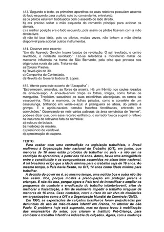413. Segundo o texto, os primeiros aparelhos de asas rotativas possuíam assento
do lado esquerdo para o piloto solo ou comandante, entretanto:
a) os pilotos estavam habituados com o assento do lado direito.
b) era preciso soltar a mão esquerda do comando principal para acionar os
demais.
c) a melhor posição era o lado esquerdo, pois assim os pilotos ficavam com a mão
direita livre.
d) não foi boa idéia, pois os pilotos, muitas vezes, não tinham a mão direita
disponível para acionar outros instrumentos.

414. Observe este excerto:
“Um dia Azevedo Gondim trouxe boatos de revolução. O sul revoltado, o centro
revoltado, o nordeste revoltado.” Faz-se referência a movimento militar de
marcante influência na trama de São Bernardo, pela crise que provoca nas
oligarquias rurais do país. Trata-se da:
a) Coluna Prestes.
b) Revolução de 30.
c) Campanha do Contestado.
d) Revolta do General Isidoro D. Lopes.

415. Atente para este excerto de “Sarapalha” :
“Estremecem, amarelas, as flores da aroeira. Há um frêmito nos caules rosados
da erva-de-sapo. A erva-de-anum crispa as folhas, longas, como folhas de
mangueira. Trepidam, sacudindo as suas estrelinhas alaranjadas, os ramos da
vassourinha. Tirita a mamona, de folhas peludas, como o corselete de um
cassununga, brilhando em verde-e-azul. A pitangueira se abala, do jarrete à
grimpa. E o açoita-cavalos derruba frutinhas fendilhadas, entrando em
convulsões.” Observando-se nele várias palavras da área semântica de “tremer”,
pode-se dizer que, com esse recurso estilístico, o narrador busca sugerir o reflexo
na natureza de relevante fato da narrativa:
a) estouro de boiada.
b) morbidez de malária.
c) prenúncio de vendaval.
d) aproximação do caipora.

TEXTO.
  Para acabar com uma contradição na legislação trabalhista, o Brasil
reafirmou à Organização Inter nacional do Trabalho (OIT), em junho, que
menores de 16 anos estão proibidos de trabalhar no país - a não ser na
condição de aprendizes, a partir dos 14 anos. Antes, havia uma ambigüidade
entre a constituição e os compromissos assumidos no plano inter nacional.
A lei brasileira exige que a idade mínima para o trabalho seja de 16 anos. Ao
mesmo tempo, o País havia fixado, na OIT, 14 anos como idade mínima para
trabalhar.
  A decisão do gover no é, ao mesmo tempo, uma notícia boa e outra não tão
boa assim. Boa, porque mostra a preocupação em proteger jovens e
crianças. E não tão boa, porque agora o País terá de intensificar e ampliar os
programas de combate e erradicação do trabalho infanto-juvenil, além de
melhorar a fiscalização, a fim de realmente impedir o trabalho irregular de
menores de 16 anos. Caso contrário, corre o risco de ser alvo de denúncias
em organizações como a OIT e a Organização Mundial do Comércio (OMC).
  Em 1995, as exportações de calçados brasileiros foram prejudicadas por
denúncias de uso de mão-de-obra infantil em Franca, no interior de São
Paulo. O problema hoje está superado, mas na época levou à mobilização
dos empresários do setor, que criaram o Instituto Pró-Criança, para
combater o trabalho infantil na indústria de calçados. Agora, com a mudança
 