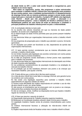 da idade limite na OIT, o setor está sendo forçado a reorganizar-se, para
adaptar-se às novas regras.
   Nem todos os segmentos, porém, têm programas e ações estruturadas
para combater o trabalho infantil. O Brasil tem uma legislação mais protetora
do que muitos países, mas a realidade socioeconômica e o desaparecimento
do emprego formal são os maiores problemas, porque o jovem acaba sendo
empurrado para o mercado de trabalho. A própria OIT admite uma legislação
mais flexível - desde que não prejudique a saúde, a educação e o
desenvolvimento psíquico - como o trabalho em família e artísticos leves. A
flexibilização poderia ser uma forma de evitar as denúncias e combater o
principal problema do trabalho infanto-juvenil no país: a informalidade.

416. A contradição referida no texto está:
A) na escolha dos setores industriais em que os menores de idade podem
trabalhar, de acordo com a legislação atual.
B) na determinação da idade mínima permitida para que jovens possam trabalhar
no Brasil.
C) nas denúncias feitas por organizações internacionais contra o trabalho infantil
no país.
D) nos programas de preparação para o trabalho que atendem a jovens, formando
aprendizes.
E) em situações que podem ser favoráveis ou não, dependendo da opinião das
organizações internacionais.

417. O texto permite concluir corretamente que as maiores dificuldades para
controlar o trabalho infantil estão:
A) nos limites impostos pela legislação aos acordos comerciais com outros países
e à venda de alguns produtos brasileiros.
B) na falta de programas sociais destinados a formar jovens mais capacitados
para o trabalho nas empresas.
C) nas denúncias feitas por organizações internacionais de desrespeito aos limites
de idade impostos pela legislação.
D) nos problemas socioeconômicos da população brasileira e na ampliação do
mercado de trabalho informal.
E) na proteção que as leis brasileiras oferecem aos jovens e às crianças que
necessitam trabalhar, para ajudar a família.

418. O texto afirma que a notícia não é tão boa assim porque:
A) a mão-de-obra infantil fará muita falta no emprego informal, pois garante lucros
no comércio com outros países.
B) não existe uma legislação específica para controlar o trabalho infantil,
especialmente em algumas cidades do interior.
C) haverá muita dificuldade dos órgãos responsáveis em controlar o uso da mão-
de-obra infantil no país, por várias razões.
D) são poucos os empresários que se preocupam com os jovens e as crianças,
oferecendo-lhes condições favoráveis de trabalho.
E) não se conseguiu, ainda, modificar as disposições da lei que impede o trabalho
regular de menores de 16 anos.

419. A frase que resume o assunto do texto é:
A) Organização Internacional do Trabalho prejudica negócios brasileiros.
B) Mudanças na Constituição brasileira reduzem idade mínima para o trabalho.
C) Legislação brasileira impede venda de produtos industrializados para outros
países.
D) Instituto internacional favorece a utilização de mão-de-obra infantil em
empresas.
E) Órgãos responsáveis terão de fiscalizar ainda mais o trabalho infantil no Brasil.
 