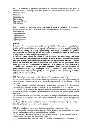 420. ...e combater o principal problema do trabalho infanto-juvenil no país: a
informalidade. O emprego dos dois pontos na última frase do texto serve para
introduzir uma:
A) causa.
B) explicação.
C) condição.
D) conseqüência.
E) finalidade.

421. ... mostra a preocupação em proteger jovens e crianças. A expressão
sublinhada na frase está corretamente substituída por um pronome em:
A) protegê-los.
B) proteger-nos.
C) proteger-os.
D) proteger-lhes.
E) proteger eles.

TEXTO.
O drama dos sem-terra, que volta às manchetes da imprensa brasileira e
excita o debate político, não é, como a alguns parece, uma questão recente.
Remonta às raízes de nossa colonização, agrava-se com o fim do modelo
escravagista, no final do século passado, e recrudesce com a vertiginosa
urbanização do país nas últimas décadas.
A palavra chave, como de hábito, é concentração. Há muita terra nas mãos
de poucos e inexiste uma política agrária no País. Fala-se em reforma agrária
sem que a tenha precedido qualquer forma de organização agrária. O drama
social de milhares de famílias nômades, em busca de um pedaço de terra
onde possam se estabelecer e produzir, é o fermento que alimenta a
violência na periferia das grandes cidades. Esse grande número de
trabalhadores sem especialização não é absorvido pelo mercado de
trabalho, cada vez mais exigente, e acaba presa fácil do crime organizado -
sobretudo do narcotráfico.

422. Assinale a opção que conclui o texto de forma coesa e coerente.
(A) No entanto , esse segmento precisou, para alcançar esse benefício, ocupar os
espaços mais representativos nos meios de comunicação e no debate político
nacional.
(B) Quem observa tal estado de coisas pode inferir que a situação dos direitos
humanos e da distribuição de riquezas no Brasil têm evoluído com rapidez.
(C) Tem-se aí a síntese da tragédia brasileira contemporânea atualização do
drama de Canudos, descrito é magistralmente, há quase um século, por Euclides
da Cunha.
(D) Preliminarmente, é necessário considerar as desigualdades sociais inerentes a
um sistema concentrador para então compreender as reinvidicações do segmento
patronal.
(E) A questão do êxodo rural seria analisada também com igual rigor e brilho por
Graciliano Ramos em seu livro Vidas Secas.

423. Em relação aos elementos do texto, assinale a opção incorreta.
(A) A expressão “como a alguns parece” (linha 2) pode ser substituída por como
parece a alguns sem alterar o significado do período.
(B) Os verbos “Remonta” (linha 2), “agrava-se” (linha 2) e “recrudesce” (linha 3)
referem-se a “O drama dos sem-terra” (linha 1).
(C) O pronome se, em “Fala-se” (linha 6) , indica indeterminação do sujeito.
 
