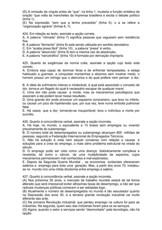 (D) A omissão da vírgula antes de “que”, na linha 1, mudaria a função sintática da
oração “que volta às manchetes da imprensa brasileira e excita o debate político
(linha 1).
(E) Na expressão “sem que a tenha precedido” (linha 6), o a se refere a
“organização agrária” (linhas 6, 7).

424. Em relação ao texto, assinale a opção correta.
A. A palavra “nômade” (linha 7) significa pessoas que vagueiam sem residência
fixa.
B. A palavra “fermento” (linha 8) está sendo utilizada em sentido denotativo.
C. Em “acaba presa fácil” (linha 10) , a palavra “presa” é verbo.
D. A palavra “absorvido” (linha 9) tem a mesma raiz de absolvição.
E. A palavra “narcotráfico” (linha 10) é formada por derivação imprópria.

425. Quanto às exigências da norma culta, assinale a opção cujo texto está
correto.
A. Embora seja capaz de dominar feras e de enfrentar tempestades, e esteja
habituado a guerrear, a conquistar montanhas e abismos sem mostrar medo, o
homem possui um inimigo que o aterroriza e do qual prefere nem pensar: a dor.

B. A idéia de sofrimento intenso e intolerável, à qual está associado o conceito de
dor, torna-a um flagelo do qual é necessário escapar de qualquer mane’.
C. Uma dor não pode causar a morte, mas os mecanismos psicológicos que
associam a ela podem levar nesse resultado.
D. Uma grande dor pode provocar um espasmo coronariano, que leve no infarto,
ou causar um pico de hipertensão que, por sua vez, leve numa embolia pulmonar
fatal.
E. Há casos que a dor, tornando-se insuportável, leva o indivíduo a morte por
suicídio.

426. Quanto à concordância verbal, assinale a opção incorreta.
A. Há hoje, no mundo, o equivalente a 13 brasis sem empregos ou vivendo
precariamente do subemprego.
B. O número total de desempregados ou subemprego alcançam 800 milhões de
pessoas, segundo a Federação Internacional de Empregados Técnicos.
C. Não há solução à vista nem sequer consenso com relação a causas e
soluções para a crise do emprego, o mais sério problema estrutural na virada do
século.
D. O emprego pode ser visto como uma doença diabolicamente complexa e
revestida, tal como o câncer, de uma multiplicidade de aspectos, cujos
mecanismos permanecem mal conhecidos e mal explorados.
E. Depois da Segunda Guerra Mundial , as economias ocidentais ofereceram
salários e emprego para toda uma geração. Mas, a partir dos anos 70, instalou-
se no mundo rico uma nítida dicotomia entre emprego e salário.

427. Quanto à concordância verbal, assinale a opção incorreta.
(A) Nos próximos 50 anos, o mercado de trabalho mundial estará de tal forma
alterado que será impossível evitar altíssimas taxas de desemprego, a não ser que
radicais mudanças políticas comecem a ser adotadas logo.
(B) Atualmente o número de desempregados no mundo é tão assustador quanto
na Depressão dos anos 30, e a terceira grande revolução industrial vai muito
diferente das ante.
(C) Na primeira Revolução Industrial, que perdeu emprego na cultura foi para as
indústrias. Na segunda, quem saiu das indústrias foram para os se serviços.
(D) Agora, quando o setor e serviços sendo “desmontado” pela tecnologia, não há
opção.
 