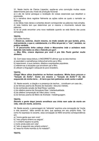 31. Neste trecho de Clarice Lispector, expõe-se uma convicção muitas vezes
determinante para seu modo de produção ficcional:
a) o ato de narrar persegue a revelação de coisas essenciais que desafiam a
expressão.
b) a narrativa deve registrar fielmente as ações sobre as quais o narrador se
debruça.
c) às idéias mais claras e cortantes devem corresponder as palavras mais simples.
d) toda história tem que determinar por si mesma o movimento natural das
palavras.
e) só se pode encontrar uma nova realidade quando se está liberto das puras
sensações.

TEXTO.
Leia estes trechos:
I. Dizem-se, estórias. Assim mesmo, no tredo estado em que tacteia, privo,
mal-existente, o que é, cabidamente, é o filho tal-pai-tal; o “cão”, também, na
prática verdade.
II. O pecurrucho tinha cabeça chata e Macunaíma inda a achatava mais
batendo nela todos os dias e falando pro guri:
— Meu filho, cresce depressa pra você ir pra São Paulo ganhar muito
dinheiro.

32. Com base nessa leitura, é INCORRETO afirmar que os dois trechos:
a) assinalam a semelhança indiscutível entre pai e filho.
b) reescrevem, à sua maneira, ditados e expressões populares.
c) referem-se a situações que envolvem pai e filho.
d) utilizam a linguagem coloquial do povo brasileiro.

TEXTO.
Chega! Meus olhos brasileiros se fecham saudosos. Minha boca procura a
“Canção do Exílio”. Como era mesmo a “Canção do Exílio”? Eu tão
esquecido de minha terra… Ai terra que tem palmeiras onde canta o sabiá!

33. Neste excerto, a citação e a presença de trechos... constituem um caso de...
a) do famoso poema de Álvares de Azevedo / discurso indireto.
b) da conhecida canção de Noel Rosa / paródia.
c) do célebre poema de Gonçalves Dias / intertextualidade.
d) da célebre composição de Villa-Lobos / ironia.
e) do famoso poema de Mário de Andrade / metalinguagem.

TEXTO.
Decerto a gente daqui jamais envelhece aos trinta nem sabe da morte em
vida, vida em morte, severina.

34. Neste excerto, a personagem do “retirante” exprime uma concepção da “morte
e vida severina”, idéia central da obra, que aparece em seu próprio título. Tal
como foi expressa no excerto, essa concepção só NÃO encontra correspondência
em:
a) “morre gente que nem vivia”.
b) “meu próprio enterro eu seguia”.
c) “o enterro espera na porta.
o morto ainda está com vida”.
d) “vêm é seguindo seu próprio enterro”.
e) “essa foi morte morrida ou foi matada?”.

TEXTO.
 
