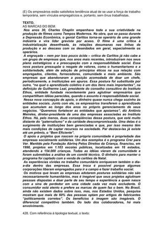 (E) Os empresários estão satisfeitos tendência atual de se usar a força de trabalho
temporária, sem vínculos empregatícios e, portanto, sem ônus trabalhistas.

TEXTO.
AS MARCAS DO BEM.
 Nos anos 30, Charles Chaplin empenhava toda a sua criatividade na
produção de filmes como Tempos Modernos. Na obra, que se passa durante
a Depressão Econômica, o genial Carlitos torna-se operário de uma grande
indústria e vira líder grevista por acaso. O filme é uma crítica à
industrialização desenfreada, às relações desumanas nas linhas da
produção e ao descaso com os deserdados em geral, especialmente os
operários.
 A engraçada – nem por isso pouco ácida – crítica de Carlitos já não cabe a
um grupo de empresas que, nos anos mais recentes, introduziram nos seus
plano estratégicos e a preocupação com a responsabilidade social. Essa
nova postura pressupõe o resgate de valores, como o humanitarismo e a
solidariedade, além de adoção de princípios éticos na sua relação com
empregados, clientes, fornecedores, comunidade e meio ambiente. São
empresas que abandonaram a posição acomodada de doar um chefe,
periodicamente, a instituições em apuros. Essa postura foi substituída por
outra, “na qual o aprendizado coletivo é um dos itens mais importantes”, na
definição de Guilherme Leal, presidente do conselho consultivo do Instituto
Ethos, entidade fundada recentemente para aglutinar empresários que
compartilham idéias parecidas, quando o assunto é responsabilidade social.
 Nessa nova concepção de apoio, o dinheiro quase nunca chega sozinho às
entidades sociais. Junto com ele, os empresários transferem o aprendizado
que acumulam ao longo dos anos no próprio gerenciamento de seus
negócios. “Queremos fortalecer as entidades que apoiamos”, diz Antônio
Meireles, diretor-presidente de uma das empresas associadas ao Instituto
Ethos. Há, pelo menos, duas conseqüências dessa postura, que está muito
distante do “paternalismo” e da caridade descompromissada. Uma delas é o
surgimento de instituições bem gerenciadas e que, por isso mesmo têm
mais condições de captar recursos na sociedade. Par destaca-las já existe
até um prêmio, o “Bem Eficiente”.
 O apoio a projetos que nascem na própria comunidade é propriedade das
empresas socialmente solidárias. Um dos exemplos é o programa Crer para
Ver. Mantido pela Fundação Abrinq Pelos Direitos da Criança, financiou, em
1998, projetos em 1.103 escolas públicas, localizadas em 16 estados,
atendendo a 154.000 crianças. Todas as idéias vieram da comunidade e
foram submetidas a análise de um comitê técnico. O dinheiro para manter o
programa foi captado com a venda de cartões de Natal.
 As experiências vividas no trabalho comunitário enriquecem também o dia-
a-dia dentro das empresas. Essa troca é possível porque algumas
corporações liberam empregados para ir a campo e fazer trabalho social.
 Os motivos que levam as empresas adotarem posturas solidárias não são
necessariamente humanitários, mas é inegável que seus projetos aglutinam
pessoas dispostas a doar parte de seu tempo e experiência a quem nasce
com a sina de perdedor em uma cidade cada vez mais excludente. O
consumidor está atento e prefere as marcas de quem faz o bem. No Brasil,
ainda não existem dados sobre isso, mas, nos Estados Unidos, pesquisa
mostram que mais de 60% das pessoas optam por artigos de fabricantes
“politicamente corretos”. Os benefícios à imagem são inegáveis. O
diferencial competitivo também. Do lado dos colaboradores, há mais
envolvimento.

428. Com referência à tipologia textual, o texto:
 