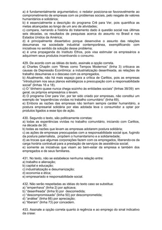 a) é fundamentalmente argumentativo; o redator posiciona-se favoravelmente ao
comprometimento de empresas com os problemas sociais, pelo resgate de valores
humanitários e solidários;
b) é essencialmente a descrição do programa Crê para Ver, pois quantifica as
metas alcançadas ao longo de um ano de atividades;
c) compara, narrando a história do tratamento dado à questão social nas últimas
seis décadas, os resultados de pesquisas acerca do assunto no Brasil e nos
Estados Unidos da América;
d) é principalmente dissertativo porque desenvolve o assunto das relações
desumanas na sociedade industrial contemporânea, exemplificando com
iniciativas no sentido da solução desse problema;
e) é uma propaganda do Instituto Ethos, pois visa estimular os empresários a
adquirirem seus produtos incentivando o consumo.

429. De acordo com as idéias do texto, assinale a opção correta.
a) Charles Chaplin com “filmes como Tempos Modernos” (linha 3) criticava as
causas da Depressão Econômica: a industrialização desenfreada, as relações de
trabalho desumanas e o descaso com os empregados.
b) Atualmente, não há mais espaço para a crítica de Carlitos, pois as empresas
“introduziram nos seus planos estratégicos a preocupação com a responsabilidade
social” (linhas 16 a 18).
c) O “dinheiro quase nunca chega sozinho às entidades sociais” (linhas 38/39): em
geral, os próprios empresários o levam.
d) O programa Crer para Ver, por ter sido criado por empresas, não constitui um
exemplo de “experiências vividas no trabalho comunitário” (linha 69).
e) Embora as razões das empresas não tenham sempre caráter humanitário, a
postura empresarial solidária por elas adotada leva o consumidor a optar por
produtos ligados a esse tipo de ação.

430. Segundo o texto, são politicamente corretas:
a) todas as experiências vividas no trabalho comunitário, iniciando com Carlitos,
na década de 30;
b) todas as razões que levam as empresas adotarem postura solidária;
c) as ações de empresas preocupadas com a responsabilidade social que, fugindo
da postura paternalista, propõem o humanitarismo e a solidariedade;
d) as trocas que algumas corporações fazem com os empregados, liberando-os da
carga horária contratual para a prestação de serviços de assistência social;
e) somente as iniciativas que visam ao bem-estar da empresa e também dos
empregados e de seus familiares.

431. No texto, não se estabelece nenhuma relação entre:
a) trabalho e alienação;
b) capital e educação;
c) industrialização e desumanização;
d) economia e ética;
e) empresariado e responsabilidade social.

432. Não serão respeitadas as idéias do texto caso se substitua:
a) “empenhava” (linha 2) por aplicava;
b) “desenfreada” (linha 9) por descomedida;
c) “descompromissada” (linha 50) por descomprometida;
d) “análise” (linha 66) por apreciação;
e) “liberam” (linha 73) por concedem.

433. Assinale a opção correta quanto à regência e ao emprego do sinal indicativo
da crase:
 