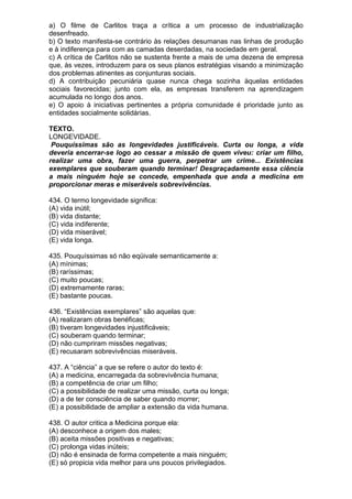 a) O filme de Carlitos traça a crítica a um processo de industrialização
desenfreado.
b) O texto manifesta-se contrário às relações desumanas nas linhas de produção
e à indiferença para com as camadas deserdadas, na sociedade em geral.
c) A crítica de Carlitos não se sustenta frente a mais de uma dezena de empresa
que, às vezes, introduzem para os seus planos estratégias visando a minimização
dos problemas atinentes as conjunturas sociais.
d) A contribuição pecuniária quase nunca chega sozinha àquelas entidades
sociais favorecidas; junto com ela, as empresas transferem na aprendizagem
acumulada no longo dos anos.
e) O apoio à iniciativas pertinentes a própria comunidade é prioridade junto as
entidades socialmente solidárias.

TEXTO.
LONGEVIDADE.
 Pouquíssimas são as longevidades justificáveis. Curta ou longa, a vida
deveria encerrar-se logo ao cessar a missão de quem viveu: criar um filho,
realizar uma obra, fazer uma guerra, perpetrar um crime... Existências
exemplares que souberam quando terminar! Desgraçadamente essa ciência
a mais ninguém hoje se concede, empenhada que anda a medicina em
proporcionar meras e miseráveis sobrevivências.

434. O termo longevidade significa:
(A) vida inútil;
(B) vida distante;
(C) vida indiferente;
(D) vida miserável;
(E) vida longa.

435. Pouquíssimas só não eqüivale semanticamente a:
(A) mínimas;
(B) raríssimas;
(C) muito poucas;
(D) extremamente raras;
(E) bastante poucas.

436. “Existências exemplares” são aquelas que:
(A) realizaram obras benéficas;
(B) tiveram longevidades injustificáveis;
(C) souberam quando terminar;
(D) não cumpriram missões negativas;
(E) recusaram sobrevivências miseráveis.

437. A “ciência” a que se refere o autor do texto é:
(A) a medicina, encarregada da sobrevivência humana;
(B) a competência de criar um filho;
(C) a possibilidade de realizar uma missão, curta ou longa;
(D) a de ter consciência de saber quando morrer;
(E) a possibilidade de ampliar a extensão da vida humana.

438. O autor critica a Medicina porque ela:
(A) desconhece a origem dos males;
(B) aceita missões positivas e negativas;
(C) prolonga vidas inúteis;
(D) não é ensinada de forma competente a mais ninguém;
(E) só propicia vida melhor para uns poucos privilegiados.
 