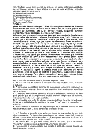 439. “Curta ou longa” é um exemplo de antítese, em que se opõem dois vocábulos
de significação oposta; o item abaixo em que os dois vocábulos indicados
possuem oposição semântica é:
(A) encerrar-se/iniciar-se;
(B) realizar/imaginar;
(C) pouquíssimas/reduzidíssimas;
(D) cessar/interromper;
(E) exemplares/inúteis.
TEXTO 1.
(1) O real não é constituído por coisas. Nossa experiência direta e imediata
da realidade nos leva a imaginar que o real é feito de coisas (sejam elas
naturais ou humanas), isto é, de objetos Físicos, psíquicos, culturais
oferecidos à nossa percepção e às nossas vivências.
(4) Assim, por exemplo, costumamos dizer que uma montanha é real porque
é uma coisa. No entanto, o simples fato de que essa “coisa” possua um
nome, que a chamemos “montanha”, indica que ela é, pelo menos, uma
“coisa–para-nós”, isto é, algo que possui um sentido em nossa experiência.
Suponhamos que pertencemos a (7) uma sociedade cuja religião é politeísta
e cujos deuses são imaginados com formas e sentimentos humanos,
embora superiores aos dos homens, e que nossa sociedade exprima essa
superioridade divina fazendo que os deuses sejam habitantes dos altos
lugares. A montanha já não é uma coisa: é a morada dos deuses
Suponhamos, (10) agora, que somos uma empresa capitalista que pretende
explorar minério de ferro e que descobrimos uma grande jazida numa
montanha. Como empresários, compramos a montanha, que, portanto, não é
uma coisa, mas propriedade privada. Visto que iremos explorá-la para
obtenção de lucros. não é uma coisa, mas capital. Ora, sendo propriedade
privada capitalista, só existe como tal se for lugar de trabalho. Assim, a
montanha não é (14) coisa, mas relação econômica e, portanto, relação
social. A montanha, agora, é matéria-prima num conjunto de forças
produtivas, entre as quais se destaca o trabalhador. Suponhamos, agora,
que somos pintores. Para nós, a montanha é forma, cor, volume, linhas,
profundidade - não é uma coisa, mas um campo de visibilidade.

440. Com base nas idéias do texto, assinale a opção correta.
A) O conhecimento da realidade é causa imediata dos objetos Físicos, psíquicos
e culturais.
B) A percepção da realidade depende do modo como os homens relacionam-se
entre si e com a natureza; depende dos propósitos dos investimentos simbólicos
de cada cultura.
C) O exemplo da montanha, estendido a todos os entes reais, é utilizado no texto
para provar que só a propriedade privada oferece campo real de trabalho,
independentemente da ideologia adotada.
D) É necessária uma visão de artista e uma sensibilidade de pintor para absorver
todas as possibilidades de existência de uma “coisa”, como a montanha, por
exemplo.
E) Seria mantida a coerência na argumentação se a primeira oração do texto
fosse substituída por: O real é constituído apenas de idéias.

441. A ligação, a conexão entre palavras, frases ou expressões de um texto
chama-se coesão. Os elementos que retomam um mesmo referente formam os
elos de uma cadeia coesiva. Assinale a opção em que os elementos sublinhados e
numerados não formam uma cadeia coesiva.
A) O simples fato de que essa “coisa” possua um nome, que a chamemos
“montanha”, indica que ela é, pelo menos, uma “coisa-para-nós”.
B) Pertencemos a uma sociedade cuja religião é politeísta e cujos deuses são
imaginados com formas e
 