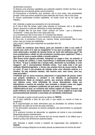 sentimentos humanos.
C) Somos uma empresa capitalista que pretende explorar minério de ferro e que
descobrimos uma grande jazida numa montanha.
D) Compramos a montanha, que, portanto, não é uma coisa, mas propriedade
privada. Visto que iremos explorá-la para obtenção de lucros, não é uma coisa.
E) Sendo propriedade privada capitalista, só existe como tal se for lugar de
trabalho.

442. Assinale a opção que apresenta erro de pontuação.
A) O real é feito de coisas, sejam elas naturais ou humanas; isto é, de objetos
físicos, psíquicos e culturais oferecidos à nossa percepção.
B) O simples fato de que essa “coisa” possua um nome - que a chamemos
“montanha” - indica que ela é uma coisa para nós.
C) A montanha já não é uma coisa. É a morada dos deuses.
D) Assim, costumamos dizer; uma montanha é real porque é uma coisa.
E) Para nós, a montanha é forma cor, volume, linhas, profundidade. Não é uma
coisa, mas um campo de visibilidade.
Leia o texto 2 abaixo para responder às questões 29 a 32.
TEXTO 2.
(1) Antes de continuar esta leitura, pare um instante e olhe à sua volta O
mundo que você vê é real ou imaginário? A luz que se projeta a seu redor
seria observada e sentida da mesma forma se você não estivesse aqui? Os
sons produziriam o efeito se não existissem ouvidos para captá-los? Tudo o
que você vê, ouve e sente reflete o mundo exterior.
(5)A forma como alguém percebe, interpreta ou reage a isso, no entanto, é
pura criação do cérebro, a mais maravilhosa e elaborada produção da vida
na Terra. “O que o cérebro faz o tempo todo, dormindo ou acordado, é criar
imagens”, diz o neurocientista Rodolfo Llinas. “Luz nada mais é do que
radiação (8)eletromagnética a Cores não existem fora da nossa mente. Nem
os sons. O som é um produto da relação entre uma vibração externa e o
cérebro. Se não existisse cérebro, não haveria som, nem cores, nem luz,
nem escuridão.”
(11)Desde que os seres humanos adquiriram a capacidade de pensar sobre
sua própria existência, o cérebro é um desafio, o permanente ao
entendimento. Nada se compara, porém, aos avanços obtidos nessa área
nos últimos anos. Uma infinidade de novas descobertas, feitas em
laboratórios e centros de estudos, tem revelado o cérebro como um órgão
mais fascinante, complexo e poderoso do que antes se imaginava.
(15)Descobriu-se que, ao contrário dos outros órgãos do corpo humano, ele
pode melhorar seu desempenho durante a vida. A única exigência é que seja
permanentemente treinado e exercitado em atividades intelectuais.

443. Assinale a opção correta quanto às idéias do TEXTO.
A) O texto defende a tese de que tudo o que existe no mundo é irreal ou
imaginário.
B) A argumentação do texto demonstra que as atividades do cérebro humano
dependem da visão de mundo de cada indivíduo.
C) As afirmações expressas no terceiro parágrafo são desmentidas no parágrafo
seguinte.
D) A aventura humana de desvendar os segredos da mente é uma curiosidade
despertada apenas recentemente.
E) O conhecimento que o ser humano tem do mundo exterior é um reflexo que o
cérebro produz dos fenômenos experienciados.

444. Assinale a opção correta a respeito da organização dos parágrafos no
TEXTO.
A) O texto começa dirigindo-se ao leitor porque se desenvolve em forma de carta.
 