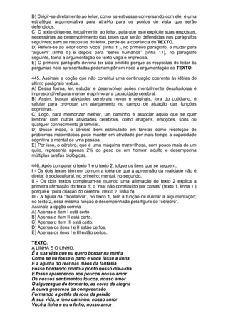 B) Dirigir-se diretamente ao leitor, como se estivesse conversando com ele, é uma
estratégia argumentativa para atraí-lo para os pontos de vista que serão
defendidos.
C) O texto dirige-se, inicialmente, ao leitor, pata que este explicite suas respostas,
necessárias ao desenvolvimento das teses que serão defendidas nos parágrafos
seguintes; sem as respostas do leitor, perde-se a coerência do TEXTO.
D) Referir-se ao leitor como “você” (linha 1 ), no primeiro parágrafo, e mudar para
“alguém” (linha 5) e depois para “seres humanos” (linha 11), no parágrafo
seguinte, torna a argumentação do texto vaga e imprecisa.
E) O primeiro parágrafo deveria ter sido omitido porque as respostas do leitor às
perguntas nele apresentadas poderiam pôr em risco a argumentação do TEXTO.

445. Assinale a opção que não constitui uma continuação coerente às idéias do
último parágrafo textual.
A) Dessa forma, ler, estudar e desenvolver ações mentalmente desafiadoras é
imprescindível para manter e aprimorar a capacidade cerebral.
B) Assim, buscar atividades cerebrais novas e originais, fora do cotidiano, é
salutar para provocar um alargamento no campo de atuação das funções
cognitivas.
C) Logo, para memorizar melhor, um caminho é associar aquilo que se quer
lembrar com outras atividades cerebrais, como imagens, emoções, sons ou
qualquer conhecimento já familiar.
D) Desse modo, o cérebro bem estimulado em tarefas como resolução de
problemas matemáticos pode manter em atividade por mais tempo a capacidade
cognitiva e mental de uma pessoa.
E) Por isso, o cérebro, que é uma máquina maravilhosa, com pouco mais de um
quilo, representa apenas 2% do peso de um homem adulto e desempenha
múltiplas tarefas biológicas.

446. Após comparar o texto 1 e o texto 2, julgue os itens que se seguem.
I - Os dois textos têm em comum a idéia de que a apreensão da realidade não é
direta: é sociocultural, no primeiro; mental, no segundo.
II - Os dois textos completam-se quando uma afirmação do texto 2 explica a
primeira afirmação do texto 1: o “real não constituído por coisas” (texto 1, linha 1 )
porque é “pura criação do cérebro” (texto 2, linha 5).
III - A figura da “montanha”, no texto 1, tem a função de ilustrar a argumentação;
no texto 2, essa mesma função é desempenhada pela figura do “cérebro”.
Assinale a opção correta
A) Apenas o item I está certo
B) Apenas o item II está certo.
C) Apenas o item III está certo.
D) Apenas os itens I e II estão certos.
E) Apenas os itens I e III estão certos.

TEXTO.
A LINHA E O LINHO.
É a sua vida que eu quero bordar na minha
Como se eu fosse o pano e você fosse a linha
E a agulha do real nas mãos da fantasia
Fosse bordando ponto a ponto nosso dia-a-dia
E fosse aparecendo aos poucos nosso amor
Os nossos sentimentos loucos, nosso amor
O ziguezague do tormento, as cores da alegria
A curva generosa da compreensão
Formando a pétala da rosa da paixão
A sua vida, o meu caminho, nosso amor
Você a linha e eu o linho, nosso amor
 