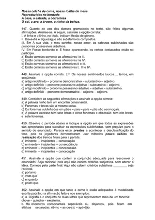 Nossa colcha de cama, nossa toalha de mesa
Reproduzidos no bordado
A casa, a estrada, a correnteza
O sol, a ave, a árvore, o ninho da beleza.

447. Quanto ao uso das classes gramaticais no texto, são feitas algumas
afirmações. Analise-as. A seguir, assinale a opção correta:
I. A linha e o linho, no título, indicam flexão de gênero.
II. Dia-a-dia e ziguezague são substantivos compostos.
III. Em A sua vida, o meu carinho, nosso amor, as palavras sublinhadas são
pronomes possessivos adjetivos.
IV. Em Fosse bordando e E fosse aparecendo, os verbos destacados estão no
particípio.
a) Estão corretas somente as afirmativas I e III.
b) Estão corretas somente as afirmativas I e IV.
c) Estão corretas somente as afirmativas II e III.
d) Estão corretas somente as afirmativas I, III e IV.

448. Assinale a opção correta. Em Os nossos sentimentos loucos..., temos, em
seqüência:
a) artigo indefinido – pronome demonstrativo – substantivo – adjetivo.
b) artigo definido – pronome possessivo adjetivo – substantivo – adjetivo.
c) artigo indefinido – pronome possessivo adjetivo – adjetivo – substantivo.
d) artigo definido – pronome demonstrativo – adjetivo – adjetivo.

449. Considere as seguintes afirmações e assinale a opção correta:
a) A palavra ninho tem um encontro consonantal.
b) Fonemas e letras são a mesma coisa.
c) Os fonemas sublinhados em pães – pais – país – põe são semivogais.
d) A palavra excesso tem sete letras e cinco fonemas e obsessão tem oito letras
e sete fonemas.

450. Observe o período abaixo e indique a opção em que todas as expressões
são apropriadas para substituir as expressões sublinhadas, sem prejuízo para o
sentido do enunciado: Parecia estar prestes a acontecer a desclassificação do
time, pois os jogadores demonstraram usar métodos pouco sábios na
realização dos treinos finais para a partida.
a) iminente – insipientes – consecução
b) eminente – insipientes – conseqüência
c) eminente – incipientes – concecussão
d) iminente – incipientes – concecução

451. Assinale a opção que contém a conjunção adequada para reescrever o
enunciado: Seja racional, pois aqui não cabem critérios subjetivos, sem alterar a
idéia. Comece pela parte final: Aqui não cabem critérios subjetivos ________ seja
racional.
a) portanto
b) visto que
c) enquanto
d) posto que

452. Assinale a opção em que tanto a como b estão adequados à modalidade
escrita padrão, na afirmação feita e nos exemplos:
a) a. Dígrafo é o conjunto de duas letras que representam mais de um fonema:
chove – guincho – excelente.
b. Há encontros consonantais separáveis ou disjuntos, pois ficam em
sílabas separadas: rit-mo – as-pe-cto – apti-dão.
 
