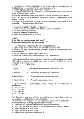 b) a. As letras que formam os dígrafos rr, ss, sc, sç, xc devem ser separadas na
divisão silábica: bar-ro, as-sun-to, des-cer, nas-ço, ex-ce-to.
b. Contêm dígrafos vocálicos: limpo, milho, nenhum.
c) a. Grupos consonantais que ocorrem no início dos vocábulos são inseparáveis:
psi-co-se, dra-ma, pneu-mo-ni-a.
b. Os hiatos são separados em duas sílabas: du-e-tos, a-mên-do-a, ca-a-tin-ga.
d) a. O encontro vogal + semivogal é chamado de ditongo decrescente: moita,
tesoura, gratuito.
b. Tritongo é a seqüência formada por uma semivogal, uma vogal e uma
semivogal: Paraguai, nasais, Blumenau.

453. Assinale a opção em que há erro de grafia:
a) comprido (longo), suar (transpirar), discrição (reserva, modéstia)
b) horizonte, anti-herói, eletricista
c) autorisar, enxada, compreenção
d) abolir, vultoso (volumoso), submissão

TEXTO.
E, por falar em saudade, onde anda você?
Onde andam seus olhos, que a gente não vê?

454. Agora assinale a opção que faz uma afirmação correta:
a) A palavra por é uma forma verbal, por isso não está acentuada.
b) Você e vê são, respetivamente, palavras oxítona e monossílaba tônica
terminadas em e.
c) Há uma palavra proparoxítona no trecho citado.
d) O que não está acentuado porque é uma conjunção integrante.

455. Preencha a coluna II de acordo com a coluna I, considerando as expressões
sublinhadas, e assinale a opção que indica a função sintática correta, na
seqüência de cima para baixo:
COLUNA I            COLUNA II

1. sujeito           (       ) Os empresários cederam à tentação do lucro.

2. vocativo          (       ) Alimentos e roupas andam caríssimos.

3. objeto direto         (   ) A situação mudou muito ultimamente.

4. objeto indireto    (      ) A seca trouxe consigo a fome.

5. adjunto adverbial (        ) Participação crítica, jovens, é o caminho para um
Brasil melhor.
a) 1 – 5 – 3 – 2 – 4
b) 4 – 1 – 5 – 3 – 2
c) 3 – 1 – 4 – 5 – 2
d) 2 – 1 – 5 – 4 – 3

456. Observe os seguintes períodos e assinale a opção que indica aqueles em
que as palavras estão corretamente acentuadas:
I. Ai está mais um resultado da sua imprudência no respeito as leis de trânsito.
II. O eucalipto exige muita água para sua sobrevivência.
III. Gases de baixa temperatura tem menos movimento molecular.
IV. Essa ideia que você têm de que há um universo só seu é esquisita mesmo.
a) Está correto somente o período II.
b) Está correto somente o período III.
c) Estão corretos somente os períodos I e III.
 