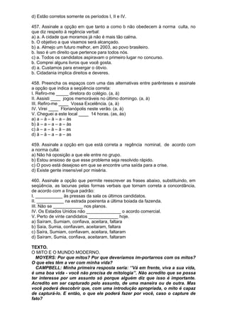 d) Estão corretos somente os períodos I, II e IV.

457. Assinale a opção em que tanto a como b não obedecem à norma culta, no
que diz respeito à regência verbal:
a) a. A cidade que moramos já não é mais tão calma.
b. O objetivo a que visamos será alcançado.
b) a. Almejo um futuro melhor, em 2003, ao povo brasileiro.
b. Isso é um direito que pertence para todos nós.
c) a. Todos os candidatos aspiravam o primeiro lugar no concurso.
b. Comprei alguns livros que você gosta.
d) a. Custamos para enxergar o óbvio.
b. Cidadania implica direitos e deveres.

458. Preencha os espaços com uma das alternativas entre parênteses e assinale
a opção que indica a seqüência correta:
I. Refiro-me _____ diretora do colégio. (a, à)
II. Assisti ____ jogos memoráveis no último domingo. (a, à)
III. Refiro-me ____ Vossa Excelência. (a, à)
IV. Virei ____ Florianópolis neste verão. (a, à)
V. Cheguei a este local ____ 14 horas. (as, às)
a) a – à – à – a – às
b) à – a – a – a – às
c) à – a – à – à – as
d) à – à – a – a – as

459. Assinale a opção em que está correta a regência nominal, de acordo com
a norma culta:
a) Não há oposição a que ele entre no grupo.
b) Estou ansioso de que esse problema seja resolvido rápido.
c) O povo está desejoso em que se encontre uma saída para a crise.
d) Existe gente insensível por miséria.

460. Assinale a opção que permite reescrever as frases abaixo, substituindo, em
seqüência, as lacunas pelas formas verbais que tornam correta a concordância,
de acordo com a língua padrão:
I. ___________ às pressas da sala os últimos candidatos.
II. ___________ na estrada poeirenta a última boiada da fazenda.
III. Não se ____________ nos planos.
IV. Os Estados Unidos não ______________ o acordo comercial.
V. Perto de vinte candidatos ____________ hoje.
a) Saíram, Sumiam, confiava, aceitara, faltara
b) Saía, Sumia, confiavam, aceitaram, faltara
c) Saíra, Sumiam, confiavam, aceitara, faltaram
d) Saíram, Sumia, confiava, aceitaram, faltaram

TEXTO.
O MITO E O MUNDO MODERNO.
  MOYERS: Por que mitos? Por que deveríamos im-portarnos com os mitos?
O que eles têm a ver com minha vida?
  CAMPBELL: Minha primeira resposta seria: ‘’Vá em frente, viva a sua vida,
é uma boa vida - você não precisa de mitologia’’. Não acredito que se possa
ter interesse por um assunto só porque alguém diz que isso é importante.
Acredito em ser capturado pelo assunto, de uma maneira ou de outra. Mas
você poderá descobrir que, com uma introdução apropriada, o mito é capaz
de capturá-lo. E então, o que ele poderá fazer por você, caso o capture de
fato?
 