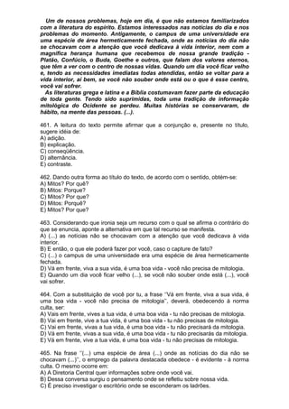 Um de nossos problemas, hoje em dia, é que não estamos familiarizados
com a literatura do espírito. Estamos interessados nas notícias do dia e nos
problemas do momento. Antigamente, o campus de uma universidade era
uma espécie de área hermeticamente fechada, onde as notícias do dia não
se chocavam com a atenção que você dedicava à vida interior, nem com a
magnífica herança humana que recebemos de nossa grande tradição -
Platão, Confúcio, o Buda, Goethe e outros, que falam dos valores eternos,
que têm a ver com o centro de nossas vidas. Quando um dia você ficar velho
e, tendo as necessidades imediatas todas atendidas, então se voltar para a
vida interior, aí bem, se você não souber onde está ou o que é esse centro,
você vai sofrer.
  As literaturas grega e latina e a Bíblia costumavam fazer parte da educação
de toda gente. Tendo sido suprimidas, toda uma tradição de informação
mitológica do Ocidente se perdeu. Muitas histórias se conservaram, de
hábito, na mente das pessoas. (...).

461. A leitura do texto permite afirmar que a conjunção e, presente no título,
sugere idéia de:
A) adição.
B) explicação.
C) conseqüência.
D) alternância.
E) contraste.

462. Dando outra forma ao título do texto, de acordo com o sentido, obtém-se:
A) Mitos? Por quê?
B) Mitos: Porque?
C) Mitos? Por que?
D) Mitos: Porquê?
E) Mitos? Por que?

463. Considerando que ironia seja um recurso com o qual se afirma o contrário do
que se enuncia, aponte a alternativa em que tal recurso se manifesta.
A) (...) as notícias não se chocavam com a atenção que você dedicava à vida
interior.
B) E então, o que ele poderá fazer por você, caso o capture de fato?
C) (...) o campus de uma universidade era uma espécie de área hermeticamente
fechada.
D) Vá em frente, viva a sua vida, é uma boa vida - você não precisa de mitologia.
E) Quando um dia você ficar velho (...), se você não souber onde está (...), você
vai sofrer.

464. Com a substituição de você por tu, a frase ‘’Vá em frente, viva a sua vida, é
uma boa vida - você não precisa de mitologia’’, deverá, obedecendo à norma
culta, ser:
A) Vais em frente, vives a tua vida, é uma boa vida - tu não precisas de mitologia.
B) Vai em frente, vive a tua vida, é uma boa vida - tu não precisas de mitologia.
C) Vai em frente, vivas a tua vida, é uma boa vida - tu não precisará da mitologia.
D) Vá em frente, vivas a sua vida, é uma boa vida - tu não precisarás da mitologia.
E) Vá em frente, vive a tua vida, é uma boa vida - tu não precisas de mitologia.

465. Na frase ‘’(...) uma espécie de área (...) onde as notícias do dia não se
chocavam (...)’’, o emprego da palavra destacada obedece - é evidente - à norma
culta. O mesmo ocorre em:
A) A Diretoria Central quer informações sobre onde você vai.
B) Dessa conversa surgiu o pensamento onde se refletiu sobre nossa vida.
C) É preciso investigar o escritório onde se esconderam os ladrões.
 