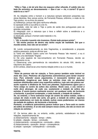 “Olho o Tejo, e de tal arte Que me esquece olhar olhando, E súbito isto me
bate De encontro ao devaneamento — Que é ser — rio, e correr? O que é
está-lo eu a ver?”

35. As relações entre o homem e a natureza sempre estiveram presentes nas
obras literárias. Nos versos acima, de Fernando Pessoa, ortônimo, a visão do rio
Tejo produz, no eu-lírico do poema:
a) indiferença, porque não gera nenhuma reflexão.
b) oposição entre a sua alma e a do rio.
c) saudade, visto ter sido o Tejo a porta de saída dos portugueses para as
grandes conquistas.
d) integração com a natureza que o leva a refletir sobre a existência e a
contemplação do rio.
e) desilusão, porque o homem está matando o rio.
TEXTOS.
I. “Ah, o mundo é quanto nós trazemos. Existe tudo porque existo”.
II. “Da minha pessoa de dentro não tenho noção de realidade. Sei que o
mundo existe, mas não sei se existo”.

36. Lendo comparativamente os dois fragmentos, e considerando a proposta
poética pessoana, pode-se afirmar que:
a) Tanto em Alberto Caeiro como em Fernando Pessoa “ele mesmo”, o eu é
sempre uma identidade “fingida”.
b) Há uma espécie de neo-romantismo em Fernando Pessoa, devido ao
centramento no eu.
c) Observa-se uma permanência do naturalismo do século XIX, devido ao
naturismo de Caeiro.
d) Em ambos, observa-se uma mesma relação entre o eu e o mundo.

TEXTO.
“Além de parecer não ter rotação, a Terra parece também estar imóvel no
meio dos céus. Ptolomeu dá argumentos astronômicos para tentar mostrar
isso. Para entender esses argumentos, é necessário lembrar que, na
Antigüidade, imagina-se que todas as estrelas (mas não os planetas)
estavam distribuídas sobre uma superfície esférica, cujo raio não parece ser
muito superior à distância da Terra aos planetas. Suponhamos agora que a
Terra esteja no centro da esfera das estrelas. Neste caso, o céu visível à
noite deve abranger, de cada vez, exatamente a metade da esfera das
estrelas. E assim parece realmente ocorrer: em qualquer noite, de horizonte
a horizonte, é possível contemplar, a cada instante, a metade do zodíaco.
Se, no entanto, a Terra estivesse longe do centro da esfera estelar, então o
campo de visão à noite não seria, em geral, a metade da esfera: algumas
vezes poderíamos ver mais da metade, outras vezes poderíamos ver menos
da metade do zodíaco, de horizonte a horizonte.
Portanto, a evidência astronômica parece indicar que a Terra está no centro
da esfera de estrelas. E se ela está sempre nesse centro, ela não se move em
relação às estrelas.”

37. Os termos além de, no entanto, então, portanto, estabelecem no texto
relações, respectivamente de:
a) distanciamento - objeção - tempo – efeito.
b) adição - objeção - tempo – conclusão.
c) distanciamento - conseqüência - conclusão – efeito.
d) distanciamento - oposição - tempo – conseqüência.
e) adição - oposição - conseqüência – conclusão.

TEXTO.
 