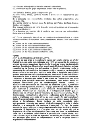 D) O próximo domingo será o dia onde se tratará desse tema.
E) Cuidado com aquele grupo de pessoas, onde o líder é agressivo.

466. Da leitura do texto, pode-se depreender que:
A) entre outros, Platão, Confúcio, Goethe e Buda são os responsáveis pela
mitologia.
B) a satisfação das necessidades imediatas dos velhos propicia-lhes uma
sobrevida feliz.
C) o centro interior do homem idoso foi definido por Platão, Confúcio, Buda e
Goethe, entre outros.
D) o possível sofrimento do velho depende, entre outras coisas, da preocupação
com a sua vida interior.
E) a literatura do espírito não é acolhida nos campus das universidades
declaradamente fechadas.

467. Com a substituição de você por um pronome de tratamento formal, a oração
‘’Quando um dia você ficar velho’’ deverá, obedecendo à norma culta, transformar-
se em:
A) Quando um dia Sua Excelência ficar velha.
B) Quando um dia Vossa Excelência ficar velho.
C) Quando um dia Vossa Excelência ficares velha.
D) Quando um dia Sua Excelência ficardes velha.
E) Quando um dia Vossa Excelência ficardes velho.

TEXTO.
A CPI E A IMPRUDÊNCIA DO LEGISLATIVO.
Há mais de dez anos a magistratura clama por ampla reforma do Poder
Judiciário. Logo após sua instalação em 1987, um conjunto de sugestões
oriundo de órgãos superiores da Justiça foi levado ao exame da Assembléia
Nacional Constituinte. Magistrados, membros do Ministério Público, juristas,
conselheiros da Ordem dos Advogados do Brasil, professores, enfim a
representação mais autêntica do universo jurídico sustentou na Assembléia
debate ativo e esclarecedor sobre o tema. Mas o legislador constituinte
ignorou as propostas mais consistentes para destinar ao Poder Judiciário os
instrumentos aptos a levá-lo à progressiva dinamização de suas atividades.
Conquanto o modelo que viesse a ser posto na Constituição não fosse
suficiente para alcançar resultados automáticos, pelo menos abriria os
espaços autorizativos para as transformações futuras. Todavia, as
mudanças mal arranharam os subúrbios do problema. Agora, o poder que
agiu de forma imprudente, desidiosa, se julga portador de autoridade moral
para submeter o Judiciário à ação corrosiva, desmoralizante, de uma
Comissão Parlamentar de Inquérito. E é indispensável anotar que as
deficiências na atividade judicial resultam, de maneira substancial, de leis
dissimuladas, contraditórias, aberrantes elaboradas pelo Congresso. No
mais, a instituição não pode elevar os seus níveis de operacionalidade
diante de uma legislação processual que consagra número quase infinito de
rituais e formalidades. Como também se acha manietada pelas
oportunidades recursais, que opõem distância insuportável entre o direito
ofendido e a reparação via sentença irrecorrível. Por trás da noção
mesquinha que as elites no poder cultivam em relação ao Judiciário viceja a
ignorância. O Legislativo e o Executivo não se dão conta de que o
magistrado não é funcionário público. Caso fosse, seu dever de lealdade não
seria com a sociedade, cujos direitos e garantias lhe cumpre tutelar, mas
com o Estado. O juiz é antes um agente da sociedade, por isso sua atividade
está protegida pelo manto da independência. A CPI é um golpe contra a
magistratura independente.
 