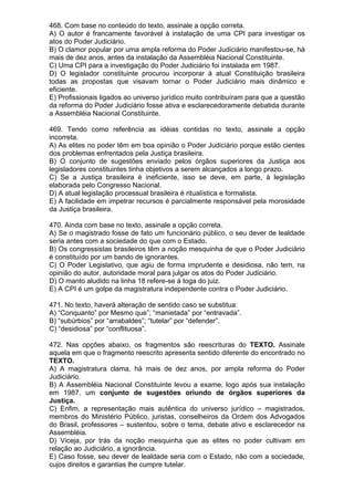 468. Com base no conteúdo do texto, assinale a opção correta.
A) O autor é francamente favorável à instalação de uma CPI para investigar os
atos do Poder Judiciário.
B) O clamor popular por uma ampla reforma do Poder Judiciário manifestou-se, há
mais de dez anos, antes da instalação da Assembléia Nacional Constituinte.
C) Uma CPI para a investigação do Poder Judiciário foi instalada em 1987.
D) O legislador constituinte procurou incorporar à atual Constituição brasileira
todas as propostas que visavam tornar o Poder Judiciário mais dinâmico e
eficiente.
E) Profissionais ligados ao universo jurídico muito contribuíram para que a questão
da reforma do Poder Judiciário fosse ativa e esclarecedoramente debatida durante
a Assembléia Nacional Constituinte.

469. Tendo como referência as idéias contidas no texto, assinale a opção
incorreta.
A) As elites no poder têm em boa opinião o Poder Judiciário porque estão cientes
dos problemas enfrentados pela Justiça brasileira.
B) O conjunto de sugestões enviado pelos órgãos superiores da Justiça aos
legisladores constituintes tinha objetivos a serem alcançados a longo prazo.
C) Se a Justiça brasileira é ineficiente, isso se deve, em parte, à legislação
elaborada pelo Congresso Nacional.
D) A atual legislação processual brasileira é ritualística e formalista.
E) A facilidade em impetrar recursos é parcialmente responsável pela morosidade
da Justiça brasileira.

470. Ainda com base no texto, assinale a opção correta.
A) Se o magistrado fosse de fato um funcionário público, o seu dever de lealdade
seria antes com a sociedade do que com o Estado.
B) Os congressistas brasileiros têm a noção mesquinha de que o Poder Judiciário
é constituído por um bando de ignorantes.
C) O Poder Legislativo, que agiu de forma imprudente e desidiosa, não tem, na
opinião do autor, autoridade moral para julgar os atos do Poder Judiciário.
D) O manto aludido na linha 18 refere-se à toga do juiz.
E) A CPI é um golpe da magistratura independente contra o Poder Judiciário.

471. No texto, haverá alteração de sentido caso se substitua:
A) “Conquanto” por Mesmo que”; “manietada” por “entravada”.
B) “subúrbios” por “arrabaldes”; “tutelar” por “defender”.
C) “desidiosa” por “conflituosa”.

472. Nas opções abaixo, os fragmentos são reescrituras do TEXTO. Assinale
aquela em que o fragmento reescrito apresenta sentido diferente do encontrado no
TEXTO.
A) A magistratura clama, há mais de dez anos, por ampla reforma do Poder
Judiciário.
B) A Assembléia Nacional Constituinte levou a exame, logo após sua instalação
em 1987, um conjunto de sugestões oriundo de órgãos superiores da
Justiça.
C) Enfim, a representação mais autêntica do universo jurídico – magistrados,
membros do Ministério Público, juristas, conselheiros da Ordem dos Advogados
do Brasil, professores – sustentou, sobre o tema, debate ativo e esclarecedor na
Assembléia.
D) Viceja, por trás da noção mesquinha que as elites no poder cultivam em
relação ao Judiciário, a ignorância.
E) Caso fosse, seu dever de lealdade seria com o Estado, não com a sociedade,
cujos direitos e garantias lhe cumpre tutelar.
 