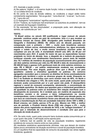 473. Assinale a opção correta.
A) Na palavra “órgãos”, o til exerce dupla função: indica a nasalidade do fonema
“a” e a sílaba tônica do vocábulo.
B) Do ponto de vista da divisão silábica, os vocábulos a seguir estão todos
corretamente segmentados: “Ad-vo-ga-dos”, “cons-tituin-te”, “vi-es-se”, “su-fi-ci-en-
te”, “i-gno-rân-cia”.
C) O neologismo “autorizativos” significa autorizados.
D) Em “Todavia, as mudanças mal arranharam os subúrbios do problema”, tem-se
um exemplo de linguagem metafórica.
E) Na expressão “de leis dissimuladas”, a preposição pode, sem alteração de
sentido, ser substituída por “em”.

TEXTO.
 “O Brasil entrou no século XXI justificando o lugar comum do século
passado: continua sendo um país de contrastes. Isso é o que revelam os
números iniciais do Censo 2000, divulgados pelo Instituto Brasileiro de
Geografia e Estatística (IBGE). No último ano da década passada, em
comparação com o primeiro – 1991 –, muito mais brasileiros estavam
estudando, tinham carros, eletrodomésticos, telefones, luz, água encanada,
esgoto e coleta de lixo, e muito menos brasileiros morriam antes de
completar um ano de vida. A mortalidade infantil caiu 38%: de 48 por mil
nascimentos para 29,6. A queda foi maior do que os especialistas haviam
projetado no início da década. Isso, a despeito de a maioria da população
continuar vivendo com rendimentos franciscanos: pouco mais da metade
dos 76,1 milhões de membros da população economicamente ativa ganhava
até dois salários mínimos por mês (ou R$ 302,00 à data do recenseamento e
R$ 400,00 hoje) e apenas 2,4% ganhavam mais de vinte salários mínimos, ou
seja, R$ 4 000,00 – um salário relativamente modesto nas sociedades
desenvolvidas. Por esse ângulo, pode-se dizer que o Brasil é um país
igualitário: ostenta a dramática igualdade na pobreza. Os números
agregados escondem que o consumo se distribui de forma acentuadamente
desigual pelo território e entre os diversos grupos de renda. Enquanto no
Sul e no Sudeste os domicílios com carro somam mais de 40%, no Norte e
no Nordeste não chegam a 15%. De certo modo, quem pode consumir bens
duráveis acaba consumindo por si e por quem não pode. O desequilíbrio
regional e social do consumo acompanha, obviamente, a concentração da
capacidade aquisitiva. Os dados que apontam para a intolerável persistência
da igualdade na pobreza entre os brasileiros têm relação manifesta com o
desempenho da economia. Se é verdade que, em matéria de expansão dos
benefícios sociais e do acesso a bens indispensáveis no mundo
contemporâneo, como o telefone, os anos 1990 foram uma década ganha, no
que toca ao crescimento econômico foram uma década das mais medíocres,
desde a transformação do País em sociedade industrial. Entre 1991 e 2000, o
Brasil cresceu, em média, parcos 2,7% ao ano. Mesmo em 1994, o melhor
ano do período, o Produto Interno Bruto (PIB) não chegou a 6% – muito
abaixo dos picos registrados na década de 1970, a do “milagre brasileiro”. É
óbvio que a retomada do desenvolvimento é condição sine qua para a
elevação da renda do povo”.

474. De certo modo, quem pode consumir bens duráveis acaba consumindo por si
e por quem não pode. A afirmação acima aponta para:
(A) a melhoria real do padrão de vida da população brasileira, registrando
existência de consumo mesmo entre os mais pobres.
(B) resultados estatísticos aparentemente otimistas, mas que deixam de mostrar
dados pouco animadores da situação econômica e social da população brasileira.
(C) um equilíbrio final da capacidade de consumo da população nas várias regiões
brasileiras, igualando
 