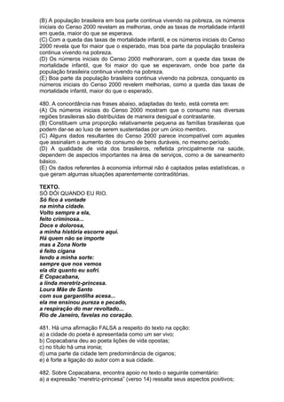 (B) A população brasileira em boa parte continua vivendo na pobreza, os números
iniciais do Censo 2000 revelam as melhorias, onde as taxas de mortalidade infantil
em queda, maior do que se esperava.
(C) Com a queda das taxas de mortalidade infantil, e os números iniciais do Censo
2000 revela que foi maior que o esperado, mas boa parte da população brasileira
continua vivendo na pobreza.
(D) Os números iniciais do Censo 2000 melhoraram, com a queda das taxas de
mortalidade infantil, que foi maior do que se esperavam, onde boa parte da
população brasileira continua vivendo na pobreza.
(E) Boa parte da população brasileira continua vivendo na pobreza, conquanto os
números iniciais do Censo 2000 revelem melhorias, como a queda das taxas de
mortalidade infantil, maior do que o esperado.

480. A concordância nas frases abaixo, adaptadas do texto, está correta em:
(A) Os números iniciais do Censo 2000 mostram que o consumo nas diversas
regiões brasileiras são distribuídas de maneira desigual e contrastante.
(B) Constituem uma proporção relativamente pequena as famílias brasileiras que
podem dar-se ao luxo de serem sustentadas por um único membro.
(C) Alguns dados resultantes do Censo 2000 parece incompatível com aqueles
que assinalam o aumento do consumo de bens duráveis, no mesmo período.
(D) A qualidade de vida dos brasileiros, refletida principalmente na saúde,
dependem de aspectos importantes na área de serviços, como a de saneamento
básico.
(E) Os dados referentes à economia informal não é captados pelas estatísticas, o
que geram algumas situações aparentemente contraditórias.

TEXTO.
SÓ DÓI QUANDO EU RIO.
Só fico à vontade
na minha cidade.
Volto sempre a ela,
feito criminosa...
Doce e dolorosa,
a minha história escorre aqui.
Há quem não se importe
mas a Zona Norte
é feito cigana
lendo a minha sorte:
sempre que nos vemos
ela diz quanto eu sofri.
E Copacabana,
a linda meretriz-princesa.
Loura Mãe de Santo
com sua gargantilha acesa...
ela me ensinou pureza e pecado,
a respiração do mar revoltado...
Rio de Janeiro, favelas no coração.

481. Há uma afirmação FALSA a respeito do texto na opção:
a) a cidade do poeta é apresentada como um ser vivo;
b) Copacabana deu ao poeta lições de vida opostas;
c) no título há uma ironia;
d) uma parte da cidade tem predominância de ciganos;
e) é forte a ligação do autor com a sua cidade.

482. Sobre Copacabana, encontra apoio no texto o seguinte comentário:
a) a expressão “meretriz-princesa” (verso 14) ressalta seus aspectos positivos;
 