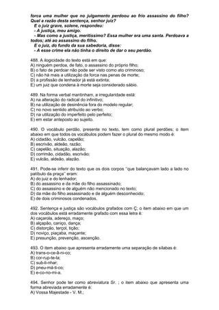 forca uma mulher que no julgamento perdoou ao frio assassino do filho?
Qual a razão desta sentença, senhor juiz?
  E o juiz grave, solene, respondeu:
  - A justiça, meu amigo.
  - Mas como a justiça, meritíssimo? Essa mulher era uma santa. Perdoava a
todos; até ao assassino do filho.
  E o juiz, do fundo da sua sabedoria, disse:
  - A esse crime ela não tinha o direito de dar o seu perdão.

488. A ilogicidade do texto está em que:
A) ninguém perdoa, de fato, o assassino do próprio filho;
B) o fato de perdoar não pode ser visto como ato criminoso;
C) não há mais a utilização da forca nas penas de morte;
D) a profissão de lenhador já está extinta;
E) um juiz que condena à morte seja considerado sábio.

489. Na forma verbal mantinham, a irregularidade está:
A) na alteração do radical do infinitivo;
B) na utilização de desinência fora do modelo regular;
C) no novo sentido atribuído ao verbo;
D) na utilização do imperfeito pelo perfeito;
E) em estar anteposto ao sujeito.

490. O vocábulo perdão, presente no texto, tem como plural perdões; o item
abaixo em que todos os vocábulos podem fazer o plural do mesmo modo é:
A) cidadão, vulcão, capelão;
B) escrivão, aldeão, razão;
C) capelão, situação, alazão;
D) corrimão, cidadão, escrivão;
E) vulcão, aldeão, alazão.

491. Pode-se inferir do texto que os dois corpos ‘’que balançavam lado a lado no
patíbulo da praça’’ eram:
A) do juiz e do lenhador;
B) do assassino e da mãe do filho assassinado;
C) do assassino e de alguém não mencionado no texto;
D) da mãe do filho assassinado e de alguém desconhecido;
E) de dois criminosos condenados.

492. Sentença e justiça são vocábulos grafados com Ç; o item abaixo em que um
dos vocábulos está erradamente grafado com essa letra é:
A) caçarola, adereço, maço;
B) alçapão, caniço, dança;
C) distorção, terçol, tição;
D) noviço, piaçaba, maçante;
E) presunção, prevenção, ascenção.

493. O item abaixo que apresenta erradamente uma separação de sílabas é:
A) trans-o-ce-â-ni-co;
B) cor-rup-te-la;
C) sub-li-nhar;
D) pneu-má-ti-co;
E) e-co-no-mi-a.

494. Senhor pode ter como abreviatura Sr. ; o item abaixo que apresenta uma
forma abreviada erradamente é:
A) Vossa Majestade - V. M.;
 
