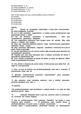 B) Vossa Alteza - V. A.;
C) Vossa Excelência - V. Excia.;
D) Vossa Senhoria - V. S ª.;
E) Vossa Santidade - V. S.

495. O item abaixo em que o acento gráfico marca o timbre é:
A) constrói;
B) construído;
C) construíram;
D) construíste;
E) construísse.

TEXTO.
01          Dentre as ocupações valorizadas e mais bem remuneradas,
há duas categorias. A primei-
02 ra é a dos cientistas, engenheiros e muitos outros profissionais cuja
preparação requer o domí-
03 nio     de técnicas     complexas e especializadas – além das
competências “genéricas”. Ninguém
04 vira engenheiro eletrônico sem longos anos de estudo. Mas pelo
menos a metade das ocupa-
05 ções que requerem diploma superior exige conhecimentos específicos
limitados. Essas ocupa-
06 ções envolvem administrar, negociar, coordenar, comunicar-se e por aí
afora. Pode-se aprendê-
07 las por experiência ou em cursos curtos. Mas somente quem dominou as
competências genéricas
08 trazidas por uma boa educação tem a cabeça arrumada de forma a
aprendê-las rapidamente. Por
09 isso, nessas ocupações há gente de todos os tipos de diploma. Nelas
estão os graduados em econo-

10 mia, direito e dezenas de outras áreas. É tolo pensar que estão fora de
lugar ou mal aproveita-

11 dos, ou que se frustou sua profissionalização, pois não a exercem. É
interessante notar que as

12 grandes multinacionais contratam “especialistas”            para   posições
subalternas e, para boa parte

13 das posições mais elevadas, pessoas             com a melhor educação
possível, qualquer que seja o

14 diploma.

15A profissionalização mais duradoura e valiosa tende a vir mais do lado
genérico que do espe-

16          cializado. Entender bem o que leu, escrever claro e comunicar-
se, inclusive em outras línguas,

17 são os conhecimentos mais valiosos. Trabalhar em grupo e usar
números para resolver           18 problemas, pela mesma forma, é
profissionalização. E quem suou a camisa escrevendo            19
ensaios sobre o existencialismo, decifrando Camões ou Shakespeare,
 