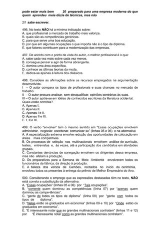 pode estar mais bem    20 preparado para uma empresa moderna do que
quem aprendeu meia dúzia de técnicas, mas não

21 sabe escrever.

496. No texto NÃO há a mínima indicação sobre:
A. que profissional o mercado de trabalho mais valoriza.
B. quais são as competências genéricas.
C. para que serve uma boa educação.
D. por que em algumas ocupações o que importa não é o tipo de diploma.
E. que fatores contribuem para a modernização das empresas.

497. De acordo com o ponto de vista do autor, o melhor profissional é o que:
A. sabe cada vez mais sobre cada vez menos.
B. consegue pensar e agir de forma abrangente.
C. domina uma área específica.
D. conhece as últimas teorias da moda.
E. dedica-se apenas à leitura dos clássicos.

498. Considere as afirmações sobre os recursos empregados na argumentação
desenvolvida.
I – O autor compara os tipos de profissionais e suas chances no mercado de
trabalho.
II – O autor procura analisar, sem desqualificar, opiniões contrárias às suas.
III – O autor apóia-se em idéias de conhecidos escritores da literatura ocidental.
Quais estão corretas?
A. Apenas I.
B. Apenas II.
C. Apenas I e II.
D. Apenas II e III.
E. I, II e III.

499. O verbo “envolver” tem o mesmo sentido em “Essas ocupações envolvem
administrar, negociar, coordenar, comunicar-se” (linhas 05 e 06) e na alternativa
A. A especialização extrema envolve redução das oportunidades de colocação em
áreas mais competitivas.
B. Os processos de seleção nas multinacionais envolvem análise de currículo,
testes, entrevistas e, às vezes, até a participação dos candidatos em atividades
grupais.
C. Constantes denúncias de sonegação envolvem os dirigentes dessa empresa,
mas não afetam a produção.
D. Os preparativos para a Semana do Meio Ambiente envolveram todos os
funcionários da fábrica, da direção à produção.
E. A beleza dos versos de Camões, recitados no início da cerimônia,
envolveu todos os presentes à entrega do prêmio de Melhor Empresário do Ano.

500. Considerando o emprego que as expressões destacadas têm no texto, NÃO
está correta a substituição da alternativa:
A. “Essas ocupações” (linhas 05 e 06) por “Tais ocupações”.
B. “somente quem dominou as competências (linha 07) por “apenas quem
dominou as compe-tências”.
C. “gente de todos os tipos de diploma” (linha 09) por “gente com todos os
tipos de       diploma”.
D. “Nelas estão os graduados em economia” (linhas 09 e 10) por “Onde estão os
graduados em economia”.
E. “É interessante notar que as grandes multinacionais contratam” (linhas 11 e 12)
por     “É interessante notar como as grandes multinacionais contratam”.
 