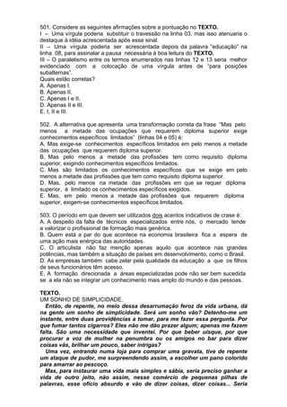 501. Considere as seguintes afirmações sobre a pontuação no TEXTO.
I – Uma vírgula poderia substituir o travessão na linha 03, mas isso atenuaria o
destaque à idéia acrescentada após esse sinal.
II – Uma vírgula poderia ser acrescentada depois da palavra “educação” na
linha 08, para assinalar a pausa necessária à boa leitura do TEXTO.
III – O paralelismo entre os termos enumerados nas linhas 12 e 13 seria melhor
evidenciado com a colocação de uma vírgula antes de “para posições
subalternas”.
Quais estão corretas?
A. Apenas I.
B. Apenas II.
C. Apenas I e II.
D. Apenas II e III.
E. I, II e III.

502. A alternativa que apresenta uma transformação correta da frase “Mas pelo
menos a metade das ocupações que requerem diploma superior exige
conhecimentos específicos limitados” (linhas 04 e 05) é:
A. Mas exige-se conhecimentos específicos limitados em pelo menos a metade
das ocupações que requerem diploma superior.
B. Mas pelo menos a metade das profissões tem como requisito diploma
superior, exigindo conhecimentos específicos limitados.
C. Mas são limitados os conhecimentos específicos que se exige em pelo
menos a metade das profissões que tem como requisito diploma superior.
D. Mas, pelo menos na metade das profissões em que se requer diploma
superior, é limitado os conhecimentos específicos exigidos.
E. Mas, em pelo menos a metade das profissões que requerem diploma
superior, exigem-se conhecimentos específicos limitados.

503. O período em que devem ser utilizados dois acentos indicativos de crase é:
A. A despeito da falta de técnicos especializados entre nós, o mercado tende
a valorizar o profissional de formação mais genérica.
B. Quem está a par do que acontece na economia brasileira fica a espera de
uma ação mais enérgica das autoridades.
C. O articulista não faz menção apenas aquilo que acontece nas grandes
potências, mas também a situação de países em desenvolvimento, como o Brasil.
D. As empresas também cabe zelar pela qualidade da educação a que os filhos
de seus funcionários têm acesso.
E. A formação direcionada a áreas especializadas pode não ser bem sucedida
se a ela não se integrar um conhecimento mais amplo do mundo e das pessoas.

TEXTO.
UM SONHO DE SIMPLICIDADE.
  Então, de repente, no meio dessa desarrumação feroz da vida urbana, dá
na gente um sonho de simplicidade. Será um sonho vão? Detenho-me um
instante, entre duas providências a tomar, para me fazer essa pergunta. Por
que fumar tantos cigarros? Eles não me dão prazer algum; apenas me fazem
falta. São uma necessidade que inventei. Por que beber uísque, por que
procurar a voz de mulher na penumbra ou os amigos no bar para dizer
coisas vãs, brilhar um pouco, saber intrigas?
  Uma vez, entrando numa loja para comprar uma gravata, tive de repente
um ataque de pudor, me surpreendendo assim, a escolher um pano colorido
para amarrar ao pescoço.
  Mas, para instaurar uma vida mais simples e sábia, seria preciso ganhar a
vida de outro jeito, não assim, nesse comércio de pequenas pilhas de
palavras, esse ofício absurdo e vão de dizer coisas, dizer coisas... Seria
 