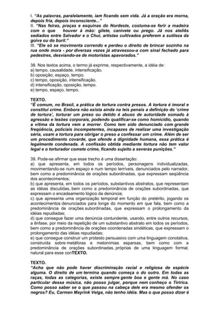 I. “As palavras, paralelamente, iam ficando sem vida. Já a oração era morna,
depois fria, depois inconsciente...”
II. “Nas feiras, praças e esquinas do Nordeste, costuma-se ferir a madeira
com o que        houver à mão: gilete, canivete ou prego. Já nos ateliês
sediados entre Salvador e o Chui, artistas cultivados preferem a sutileza da
goiva ou do buril.”
III. “Ele só se movimenta correndo e perdeu o direito de brincar sozinho na
rua onde mora - por diversas vezes já atravessou-a com sinal fechado para
pedestres, desviando-se de motoristas apavorados.”

38. Nos textos acima, o termo já exprime, respectivamente, a idéia de:
a) tempo, causalidade, intensificação.
b) oposição, espaço, tempo.
c) tempo, oposição, intensificação.
d) intensificação, oposição, tempo.
e) tempo, espaço, tempo.

TEXTO.
“É comum, no Brasil, a prática de tortura contra presos. A tortura é imoral e
constitui crime. Embora não exista ainda na leis penais a definição do ‘crime
de tortura’, torturar um preso ou detido é abuso de autoridade somado à
agressão e lesões corporais, podendo qualificar-se como homicídio, quando
a vítima da tortura vem a morrer. Como tem sido denunciado com grande
freqüência, policiais incompetentes, incapazes de realizar uma investigação
séria, usam a tortura para obrigar o preso a confessar um crime. Além de ser
um procedimento covarde, que ofende a dignidade humana, essa prática é
legalmente condenada. A confissão obtida mediante tortura não tem valor
legal e o torturador comete crime, ficando sujeito a severas punições.”

39. Pode-se afirmar que esse trecho é uma dissertação:
a) que apresenta, em todos os períodos, personagens individualizadas,
movimentando-se num espaço e num tempo terríveis, denunciados pelo narrador,
bem como a predominância de orações subordinadas, que expressam seqüência
dos acontecimentos;
b) que apresenta, em todos os períodos, substantivos abstratos, que representam
as idéias discutidas, bem como a predominância de orações subordinadas, que
expressam o encadeamento lógico da denúncia;
c) que apresenta uma organização temporal em função do pretérito, jogando os
acontecimentos denunciados para longe do momento em que fala, bem como a
predominância de orações subordinadas, que expressam o prolongamento da
idéias repudiadas;
d) que consegue fazer uma denúncia contundente, usando, entre outros recursos,
a ênfase, por meio da repetição de um substantivo abstrato em todos os períodos,
bem como a predominância de orações coordenadas sindéticas, que expressam o
prolongamento das idéias repudiadas;
e) que consegue construir um protesto persuasivo com uma linguagem conotativa,
construída sobre metáforas e metonímias esparsas, bem como com a
predominância de orações subordinadas, próprias de uma linguagem formal,
natural para esse conTEXTO.

TEXTO.
“Acho que não pode haver discriminação racial e religiosa de espécie
alguma. O direito de um termina quando começa o do outro. Em todas as
raças, todas as categorias, existe sempre gente boa e gente má. No caso
particular dessa música, não posso julgar, porque nem conheço o Tiririca.
Como posso saber se o que passou na cabeça dele era mesmo ofender os
negros? Eu, Carmen Mayrink Veiga, não tenho idéia. Mas o que posso dizer é
 