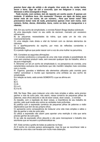 preciso fazer algo de sólido e de singelo; tirar areia do rio, cortar lenha,
lavrar a terra, algo de útil e concreto, que me fatigasse o corpo, mas
deixasse a alma sossegada e limpa.
  Todo mundo, com certeza, tem de repente um sonho assim. É apenas um
instante. O telefone toca. Um momento! Tiramos um lápis do bolso para
tomar nota de um nome, de um número... Para que tomar nota? Não
precisamos tomar nota de nada, precisamos apenas viver sem nome, nem
número, fortes, doces, distraídos, bons, como os bois, as mangueiras e o
ribeirão.

504. Em seu sonho de simplicidade, o cronista Rubem Braga idealiza sobretudo:
A) uma depuração maior no seu estilo de escrever, marcado por excessivo
refinamento.
B) as pequenas necessidades da rotina, que cada um de nós cria
inconscientemente.
C) uma relação mais direta e vital do homem com os demais elementos da
natureza.
D) o aperfeiçoamento do espírito, por meio de reflexões constantes e
disciplinadas.
E) a paixão ingênua que pode nascer com a voz de uma mulher na penumbra.

505. Considere as seguintes afirmações:
I. O cronista condiciona a conquista de uma vida mais simples à possibilidade de
viver sem precisar produzir nada, sem executar qualquer tipo de trabalho, afora o
da pura imaginação.
II. Alimentar um tal um sonho de simplicidade é, na perspectiva do cronista, uma
característica exclusiva dos escritores que não mantêm relações mais concretas
com o mundo.
III. Cigarros, gravatas e telefones são elementos utilizados pelo cronista para
melhor concretizar o mundo que representa uma antítese ao seu sonho de
simplicidade.
Em relação ao texto, está correto SOMENTE o que se afirma em:
A) I.
B) II.
C) III.
D) I e II.
E) II e III.

506. Na frase: Mas, para instaurar uma vida mais simples e sábia, seria preciso
ganhar a vida de outro jeito, não assim, nesse comércio de pequenas pilhas de
palavras, esse ofício absurdo e vão de dizer coisas, dizer coisas... o cronista:
A) ressalta, com a repetição de dizer coisas, a importância de seu trabalho de
escritor, pelo qual revela aos outros as verdades mais profundas.
B) justifica com a expressão comércio de pequenas pilhas de palavras a visão
depreciativa que tem de seu próprio ofício.
C) apresenta como conseqüência de instaurar uma vida mais simples e sábia o
fato de ganhar a vida de outro jeito.
D) utiliza a expressão não assim para apontar uma restrição à vida que seria
preciso ganhar de outro jeito.
E) se vale da expressão ofício absurdo e vão para menosprezar o trabalho dos
escritores que se recusam a profissionalizar-se.

507. Está correta a grafia de todas as palavras na frase:
A) O sonho do cronista parece estravagante, mas há que se reconhecer nele a
beleza de uma vida a ser levada com muito mais distenção.
 