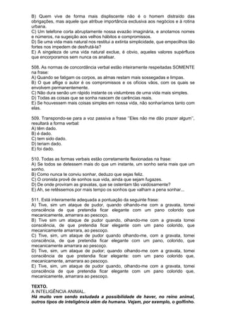 B) Quem vive de forma mais displiscente não é o homem distraído das
obrigações, mas aquele que atribue importância exclusiva aos negócios e à rotina
urbana.
C) Um telefone corta abruptamente nossa evazão imaginária, e anotamos nomes
e números, na sugeição aos velhos hábitos e compromissos.
D) Se uma vida mais natural nos restitui a extinta simplicidade, que empecilhos tão
fortes nos impedem de desfrutá-la?
E) A singeleza de uma vida natural exclue, é obvio, aqueles valores supérfluos
que encorporamos sem nunca os analisar.

508. As normas de concordância verbal estão inteiramente respeitadas SOMENTE
na frase:
A) Quando se fatigam os corpos, as almas restam mais sossegadas e limpas.
B) O que aflige o autor é os compromissos e os ofícios vãos, com os quais se
envolvem permanentemente.
C) Não dura senão um rápido instante os vislumbres de uma vida mais simples.
D) Todas as coisas que se sonha nascem de carências reais.
E) Se houvessem mais coisas simples em nossa vida, não sonharíamos tanto com
elas.

509. Transpondo-se para a voz passiva a frase ‘’Eles não me dão prazer algum’’,
resultará a forma verbal:
A) têm dado.
B) é dado.
C) tem sido dado.
D) teriam dado.
E) foi dado.

510. Todas as formas verbais estão corretamente flexionadas na frase:
A) Se todos se detessem mais do que um instante, um sonho seria mais que um
sonho.
B) Como nunca te conviu sonhar, deduzo que sejas feliz.
C) O cronista provê de sonhos sua vida, ainda que sejam fugazes.
D) De onde proviram as gravatas, que se ostentam tão vaidosamente?
E) Ah, se retêssemos por mais tempo os sonhos que valham a pena sonhar...

511. Está inteiramente adequada a pontuação da seguinte frase:
A) Tive, sim um ataque de pudor, quando olhando-me com a gravata, tomei
consciência de que pretendia ficar elegante com um pano colorido que
mecanicamente, amarrara ao pescoço.
B) Tive sim um ataque de pudor quando, olhando-me com a gravata tomei
consciência, de que pretendia ficar elegante com um pano colorido, que
mecanicamente amarrara, ao pescoço.
C) Tive, sim, um ataque de pudor quando olhando-me, com a gravata, tomei
consciência, de que pretendia ficar elegante com um pano, colorido, que
mecanicamente amarrara ao pescoço.
D) Tive, sim, um ataque de pudor; quando olhando-me com a gravata, tomei
consciência de que pretendia ficar elegante: com um pano colorido que,
mecanicamente, amarrara ao pescoço.
E) Tive, sim, um ataque de pudor quando, olhando-me com a gravata, tomei
consciência de que pretendia ficar elegante com um pano colorido que,
mecanicamente, amarrara ao pescoço.

TEXTO.
A INTELIGÊNCIA ANIMAL.
Há muito vem sendo estudada a possibilidade de haver, no reino animal,
outros tipos de inteligência além da humana. Vejam, por exemplo, o golfinho.
 