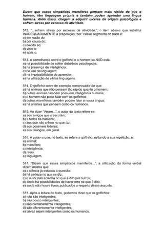 Dizem que esses simpáticos mamíferos pensam mais rápido do que o
homem, têm linguagem própria e também podem aprender uma língua
humana. Além disso, chegam a adquirir úlceras de origem psicológica e
sofrem stress por excesso de atividade.

512. “...sofrem stress por excesso de atividade.”; o item abaixo que substitui
INADEQUADAMENTE a preposição “por” nesse segmento do texto é:
a) em razão do;
b) por causa do;
c) devido ao;
d) visto o;
e) após o.

513. A semelhança entre o golfinho e o homem só NÃO está:
a) na possibilidade de sofrer distúrbios psicológicos;
b) na presença de inteligência;
c) no uso da linguagem;
d) na impossibilidade de aprender;
e) na utilização de várias linguagens.

514. O golfinho serve de exemplo comprovador de que:
a) há animais que não pensam tão rápido quanto o homem;
b) outros animais também possuem inteligência humana;
c) o homem não pode falar com os golfinhos;
d) outros mamíferos também podem falar a nossa língua;
e) há animais que pensam como os humanos.

515. Ao dizer “Vejam...”, o autor do texto refere-se:
a) aos amigos que o escutam;
b) a todos os homens;
c) aos que não crêem no que diz;
d) aos possíveis leitores;
e) aos biólogos, em geral.

516. A palavra que, no texto, se refere a golfinho, evitando a sua repetição, é:
a) animal;
b) mamífero;
c) inteligência;
d) reino;
e) linguagem.

517. “Dizem que esses simpáticos mamíferos...”; a utilização da forma verbal
dizem mostra que:
a) a ciência já estudou a questão;
b) há certeza no que se diz;
c) o autor não acredita no que é dito por outros;
d) ainda há possibilidades de haver erro no que é dito;
e) ainda não houve livros publicados a respeito desse assunto.

518. Após a leitura do texto, podemos dizer que os golfinhos:
a) não são inteligentes;
b) são pouco inteligentes;
c) são humanamente inteligentes;
d) são diferentemente inteligentes;
e) talvez sejam inteligentes como os humanos.
 