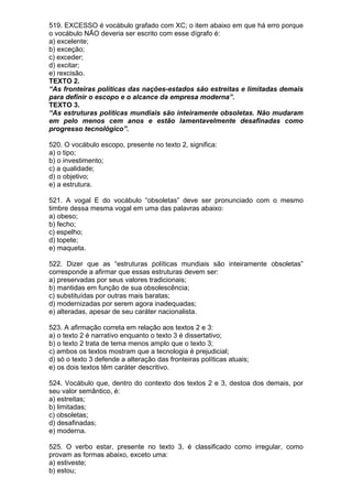 519. EXCESSO é vocábulo grafado com XC; o item abaixo em que há erro porque
o vocábulo NÃO deveria ser escrito com esse dígrafo é:
a) excelente;
b) exceção;
c) exceder;
d) excitar;
e) rexcisão.
TEXTO 2.
“As fronteiras políticas das nações-estados são estreitas e limitadas demais
para definir o escopo e o alcance da empresa moderna”.
TEXTO 3.
“As estruturas políticas mundiais são inteiramente obsoletas. Não mudaram
em pelo menos cem anos e estão lamentavelmente desafinadas como
progresso tecnológico”.

520. O vocábulo escopo, presente no texto 2, significa:
a) o tipo;
b) o investimento;
c) a qualidade;
d) o objetivo;
e) a estrutura.

521. A vogal E do vocábulo “obsoletas” deve ser pronunciado com o mesmo
timbre dessa mesma vogal em uma das palavras abaixo:
a) obeso;
b) fecho;
c) espelho;
d) topete;
e) maqueta.

522. Dizer que as “estruturas políticas mundiais são inteiramente obsoletas”
corresponde a afirmar que essas estruturas devem ser:
a) preservadas por seus valores tradicionais;
b) mantidas em função de sua obsolescência;
c) substituídas por outras mais baratas;
d) modernizadas por serem agora inadequadas;
e) alteradas, apesar de seu caráter nacionalista.

523. A afirmação correta em relação aos textos 2 e 3:
a) o texto 2 é narrativo enquanto o texto 3 é dissertativo;
b) o texto 2 trata de tema menos amplo que o texto 3;
c) ambos os textos mostram que a tecnologia é prejudicial;
d) só o texto 3 defende a alteração das fronteiras políticas atuais;
e) os dois textos têm caráter descritivo.

524. Vocábulo que, dentro do contexto dos textos 2 e 3, destoa dos demais, por
seu valor semântico, é:
a) estreitas;
b) limitadas;
c) obsoletas;
d) desafinadas;
e) moderna.

525. O verbo estar, presente no texto 3, é classificado como irregular, como
provam as formas abaixo, exceto uma:
a) estiveste;
b) estou;
 
