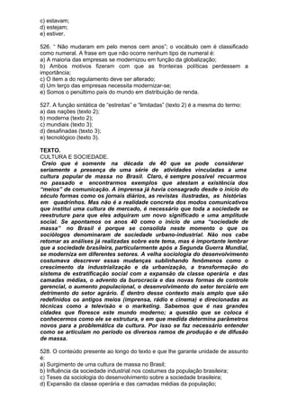 c) estavam;
d) estejam;
e) estiver.

526. “ Não mudaram em pelo menos cem anos”; o vocábulo cem é classificado
como numeral. A frase em que não ocorre nenhum tipo de numeral é:
a) A maioria das empresas se modernizou em função da globalização;
b) Ambos motivos fizeram com que as fronteiras políticas perdessem a
importância;
c) O item a do regulamento deve ser alterado;
d) Um terço das empresas necessita modernizar-se;
e) Somos o penúltimo país do mundo em distribuição de renda.

527. A função sintática de “estreitas” e “limitadas” (texto 2) é a mesma do termo:
a) das nações (texto 2);
b) moderna (texto 2);
c) mundiais (texto 3);
d) desafinadas (texto 3);
e) tecnológico (texto 3).

TEXTO.
CULTURA E SOCIEDADE.
 Creio que é somente na década de 40 que se pode considerar
seriamente a presença de uma série de atividades vinculadas a uma
cultura popular de massa no Brasil. Claro, é sempre possível recuarmos
no passado e encontrarmos exemplos que atestam a existência dos
“meios” de comunicação. A imprensa já havia consagrado desde o início do
século formas como os jornais diários, as revistas ilustradas, as histórias
em quadrinhos. Mas não é a realidade concreta dos modos comunicativos
que institui uma cultura de mercado, é necessário que toda a sociedade se
reestruture para que eles adquiram um novo significado e uma amplitude
social. Se apontamos os anos 40 como o início de uma “sociedade de
massa” no Brasil é porque se consolida neste momento o que os
sociólogos denominaram de sociedade urbano-industrial. Não nos cabe
retomar as análises já realizadas sobre este tema, mas é importante lembrar
que a sociedade brasileira, particularmente após a Segunda Guerra Mundial,
se moderniza em diferentes setores. A velha sociologia do desenvolvimento
costumava descrever essas mudanças sublinhando fenômenos como o
crescimento da industrialização e da urbanização, a transformação do
sistema de estratificação social com a expansão da classe operária e das
camadas médias, o advento da burocracia e das novas formas de controle
gerencial, o aumento populacional, o desenvolvimento do setor terciário em
detrimento do setor agrário. É dentro desse contexto mais amplo que são
redefinidos os antigos meios (imprensa, rádio e cinema) e direcionadas as
técnicas como a televisão e o marketing. Sabemos que é nas grandes
cidades que floresce este mundo moderno; a questão que se coloca é
conhecermos como ele se estrutura, e em que medida determina parâmetros
novos para a problemática da cultura. Por isso se faz necessário entender
como se articulam no período os diversos ramos de produção e de difusão
de massa.

528. O conteúdo presente ao longo do texto e que lhe garante unidade de assunto
é:
a) Surgimento de uma cultura de massa no Brasil;
b) Influência da sociedade industrial nos costumes da população brasileira;
c) Teses da sociologia do desenvolvimento sobre a sociedade brasileira;
d) Expansão da classe operária e das camadas médias da população;
 