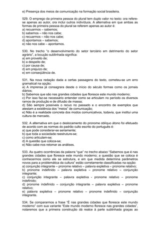 e) Presença dos meios de comunicação na formação social brasileira.

529. O emprego da primeira pessoa do plural tem duplo valor no texto: ora refere-
se apenas ao autor, ora inclui outros indivíduos. A alternativa em que ambas as
formas de primeira pessoa do plural se referem apenas ao autor é:
a) recuarmos – sabemos;
b) sabemos – não nos cabe;
c) recuarmos – não nos cabe;
d) apontamos – sabemos;
e) não nos cabe – apontamos.

530. No trecho “o desenvolvimento do setor terciário em detrimento do setor
agrário”, a locução sublinhada significa:
a) em proveito de;
b) a despeito de;
c) por causa de;
d) em prejuízo de;
e) em conseqüência de.

531. Na nova redação dada a certas passagens do texto, cometeu-se um erro
gramatical na opção:
a) A imprensa já consagrara desde o início do século formas como os jornais
diários;
b) Sabemos que são nas grandes cidades que floresce este mundo moderno;
c) Por isso faz-se necessário entender como se articulam no período os diversos
ramos de produção e de difusão de massa;
d) São sempre possíveis o recuo no passado e o encontro de exemplos que
atestam a existência dos “meios” de comunicação;
e) Não é a realidade concreta dos modos comunicativos, todavia, que institui uma
cultura de mercado.

532. A alternativa em que o deslocamento do pronome oblíquo átono foi efetuado
de acordo com as normas do padrão culto escrito do português é:
a) que pode considerar-se seriamente;
b) que toda a sociedade reestruture-se;
c) como articulam-se;
d) A questão que coloca-se;
e) Não cabe-nos retomar as análises.

533. As quatro ocorrências da palavra “que” no trecho abaixo “Sabemos que é nas
grandes cidades que floresce este mundo moderno; a questão que se coloca é
conhecermos como ele se estrutura, e em que medida determina parâmetros
novos para a problemática da cultura” estão corretamente classificadas na opção:
a) conjunção integrante – pronome relativo – palavra expletiva – pronome relativo;
b) pronome indefinido – palavra expletiva – pronome relativo – conjunção
integrante;
c) conjunção integrante – palavra expletiva - pronome relativo – pronome
indefinido;
d) pronome indefinido – conjunção integrante – palavra expletiva – pronome
relativo;
e) palavra expletiva – pronome relativo – pronome indefinido – conjunção
integrante.

534. Se compararmos a frase “É nas grandes cidades que floresce este mundo
moderno” com sua variante “Este mundo moderno floresce nas grandes cidades”,
notaremos que a primeira construção dá realce à parte sublinhada graças ao
 