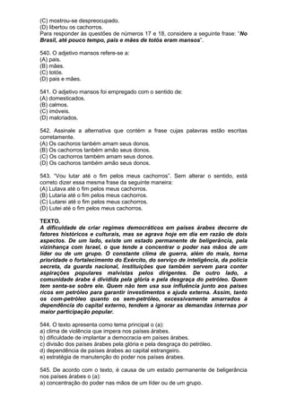 (C) mostrou-se despreocupado.
(D) libertou os cachorros.
Para responder às questões de números 17 e 18, considere a seguinte frase: “No
Brasil, até pouco tempo, pais e mães de totós eram mansos”.

540. O adjetivo mansos refere-se a:
(A) pais.
(B) mães.
(C) totós.
(D) pais e mães.

541. O adjetivo mansos foi empregado com o sentido de:
(A) domesticados.
(B) calmos.
(C) imóveis.
(D) malcriados.

542. Assinale a alternativa que contém a frase cujas palavras estão escritas
corretamente.
(A) Os cachoros tanbém amam seus donos.
(B) Os cachorros tanbém amão seus donos.
(C) Os cachorros também amam seus donos.
(D) Os cachoros também amão seus donos.

543. “Vou lutar até o fim pelos meus cachorros”. Sem alterar o sentido, está
correto dizer essa mesma frase da seguinte maneira:
(A) Lutava até o fim pelos meus cachorros.
(B) Lutaria até o fim pelos meus cachorros.
(C) Lutarei até o fim pelos meus cachorros.
(D) Lutei até o fim pelos meus cachorros.

TEXTO.
A dificuldade de criar regimes democráticos em países árabes decorre de
fatores históricos e culturais, mas se agrava hoje em dia em razão de dois
aspectos. De um lado, existe um estado permanente de beligerância, pela
vizinhança com Israel, o que tende a concentrar o poder nas mãos de um
líder ou de um grupo. O constante clima de guerra, além do mais, torna
prioridade o fortalecimento do Exército, do serviço de inteligência, da polícia
secreta, da guarda nacional, instituições que também servem para conter
aspirações populares malvistas pelos dirigentes. De outro lado, a
comunidade árabe é dividida pela glória e pela desgraça do petróleo. Quem
tem senta-se sobre ele. Quem não tem usa sua influência junto aos países
ricos em petróleo para garantir investimentos e ajuda externa. Assim, tanto
os com-petróleo quanto os sem-petróleo, excessivamente amarrados à
dependência do capital externo, tendem a ignorar as demandas internas por
maior participação popular.

544. O texto apresenta como tema principal o (a):
a) clima de violência que impera nos países árabes.
b) dificuldade de implantar a democracia em países árabes.
c) divisão dos países árabes pela glória e pela desgraça do petróleo.
d) dependência de países árabes ao capital estrangeiro.
e) estratégia de manutenção do poder nos países árabes.

545. De acordo com o texto, é causa de um estado permanente de beligerância
nos países árabes o (a):
a) concentração do poder nas mãos de um líder ou de um grupo.
 