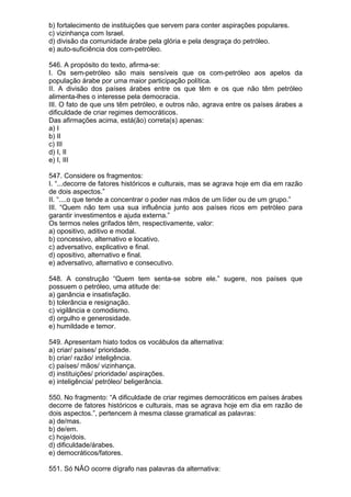 b) fortalecimento de instituições que servem para conter aspirações populares.
c) vizinhança com Israel.
d) divisão da comunidade árabe pela glória e pela desgraça do petróleo.
e) auto-suficiência dos com-petróleo.

546. A propósito do texto, afirma-se:
I. Os sem-petróleo são mais sensíveis que os com-petróleo aos apelos da
população árabe por uma maior participação política.
II. A divisão dos países árabes entre os que têm e os que não têm petróleo
alimenta-lhes o interesse pela democracia.
III. O fato de que uns têm petróleo, e outros não, agrava entre os países árabes a
dificuldade de criar regimes democráticos.
Das afirmações acima, está(ão) correta(s) apenas:
a) I
b) II
c) III
d) I, II
e) I, III

547. Considere os fragmentos:
I. “...decorre de fatores históricos e culturais, mas se agrava hoje em dia em razão
de dois aspectos.”
II. “....o que tende a concentrar o poder nas mãos de um líder ou de um grupo.”
III. “Quem não tem usa sua influência junto aos países ricos em petróleo para
garantir investimentos e ajuda externa.”
Os termos neles grifados têm, respectivamente, valor:
a) opositivo, aditivo e modal.
b) concessivo, alternativo e locativo.
c) adversativo, explicativo e final.
d) opositivo, alternativo e final.
e) adversativo, alternativo e consecutivo.

548. A construção “Quem tem senta-se sobre ele.” sugere, nos países que
possuem o petróleo, uma atitude de:
a) ganância e insatisfação.
b) tolerância e resignação.
c) vigilância e comodismo.
d) orgulho e generosidade.
e) humildade e temor.

549. Apresentam hiato todos os vocábulos da alternativa:
a) criar/ países/ prioridade.
b) criar/ razão/ inteligência.
c) países/ mãos/ vizinhança.
d) instituições/ prioridade/ aspirações.
e) inteligência/ petróleo/ beligerância.

550. No fragmento: “A dificuldade de criar regimes democráticos em países árabes
decorre de fatores históricos e culturais, mas se agrava hoje em dia em razão de
dois aspectos.”, pertencem à mesma classe gramatical as palavras:
a) de/mas.
b) de/em.
c) hoje/dois.
d) dificuldade/árabes.
e) democráticos/fatores.

551. Só NÃO ocorre dígrafo nas palavras da alternativa:
 