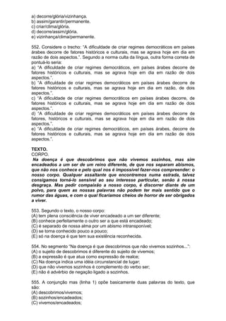 a) decorre/glória/vizinhança.
b) assim/garantir/permanente.
c) criar/clima/glória.
d) decorre/assim/glória.
e) vizinhança/clima/permanente.

552. Considere o trecho: “A dificuldade de criar regimes democráticos em países
árabes decorre de fatores históricos e culturais, mas se agrava hoje em dia em
razão de dois aspectos.”. Segundo a norma culta da língua, outra forma correta de
pontuá-lo seria:
a) “A dificuldade de criar regimes democráticos, em países árabes decorre de
fatores históricos e culturais, mas se agrava hoje em dia em razão de dois
aspectos.”.
b) “A dificuldade de criar regimes democráticos em países árabes decorre de
fatores históricos e culturais, mas se agrava hoje em dia em razão, de dois
aspectos.”.
c) “A dificuldade de criar regimes democráticos em países árabes decorre, de
fatores históricos e culturais, mas se agrava hoje em dia em razão de dois
aspectos.”.
d) “A dificuldade de criar regimes democráticos em países árabes decorre de
fatores, históricos e culturais, mas se agrava hoje em dia em razão de dois
aspectos.”.
e) “A dificuldade de criar regimes democráticos, em países árabes, decorre de
fatores históricos e culturais, mas se agrava hoje em dia em razão de dois
aspectos.”.

TEXTO.
CORPO.
 Na doença é que descobrimos que não vivemos sozinhos, mas sim
encadeados a um ser de um reino diferente, de que nos separam abismos,
que não nos conhece e pelo qual nos é impossível fazer-nos compreender: o
nosso corpo. Qualquer assaltante que encontremos numa estrada, talvez
consigamos torná-lo sensível ao seu interesse particular, senão à nossa
desgraça. Mas pedir compaixão a nosso corpo, é discorrer diante de um
polvo, para quem as nossas palavras não podem ter mais sentido que o
rumor das águas, e com o qual ficaríamos cheios de horror de ser obrigados
a viver.

553. Segundo o texto, o nosso corpo:
(A) tem plena consciência de viver encadeado a um ser diferente;
(B) conhece perfeitamente o outro ser a que está encadeado;
(C) é separado de nossa alma por um abismo intransponível;
(D) se torna conhecido pouco a pouco;
(E) só na doença é que tem sua existência reconhecida.

554. No segmento “Na doença é que descobrimos que não vivemos sozinhos...”:
(A) o sujeito de descobrimos é diferente do sujeito de vivemos;
(B) a expressão é que atua como expressão de realce;
(C) Na doença indica uma idéia circunstancial de lugar;
(D) que não vivemos sozinhos é complemento do verbo ser;
(E) não é advérbio de negação ligado a sozinhos.

555. A conjunção mas (linha 1) opõe basicamente duas palavras do texto, que
são:
(A) descobrimos/vivemos;
(B) sozinhos/encadeados;
(C) vivemos/encadeados;
 