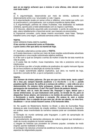 que se os negros acharam que a música é uma ofensa, eles devem estar
com toda razão.”

40.
a) A argumentação, desenvolvida por meio de clichês, subtende um
distanciamento entre o eu / enunciador e o ele / negros.
b) A argumentação revela um senso crítico e reflexivo, uma mente que sofre com
os preconceitos e, principalmente, com a própria impotência diante deles.
c) A argumentação, partindo de visões inusitadas, mas abalizadas na realidade
cotidiana, aponta para a total solidariedade com os negros e oprimidos.
d) O discurso, altamente assumido pelo enunciador, a ponto de autocitar-se sem
pejo, ataca rebeldemente a hipocrisia social, que mascara os preconceitos.
e) Impossível conceber, como desse mesmo enunciador, essa frase: “Sempre
trabalhei como uma negra”, publicada semanas antes na mesma revista.

TEXTO.
DOIS VERSOS PARA GRETA GARBO.
O teu sorriso é imemorial como as Pirâmides
e puro como a flor que abriu na manhã de hoje.

41. Assinale a alternativa correta sobre o TEXTO.
a) O poeta descreveu o sorriso por meio de duas orações subordinadas adverbiais
comparativas e uma oração subordinada adjetiva restritiva.
b) A flor com a qual se compara o sorriso da mulher é toda flor de toda manhã da
vida do poeta.
c) O poeta fala da mulher, musa inspiradora, mas não a posiciona como sua
interlocutora.
d) Os termos que têm a função sintática de predicativo do sujeito insinuam figuras
de um leve erotismo na descrição do sorriso da mulher.
e) A oração subordinada adjetiva explicativa, que abriu na manhã de hoje,
expande o conceito de flor, a que é comparado o sorriso.

TEXTO.
Sou homem de tristes palavras. De que era que eu tinha tanta, tanta culpa?
Se o meu pai, sempre fazendo ausência: e o rio-rio-rio — o rio — pondo
perpétuo [grifo nosso]. Eu sofria já o começo da velhice — esta vida era só o
demoramento. Eu mesmo tinha achaques, ânsias, cá de baixo, cansaços,
perrenguice de reumatismo. E ele? Por quê? Devia de padecer demais.
De tão idoso, não ia, mais dia menos dia, fraquejar o vigor, deixar que a
canoa emborcasse, ou que bubuiasse sem pulso, na levada do rio, para se
despenhar horas abaixo, em tororoma e no tombo da cachoeira, brava, com
o fervimento e morte. Apertava o coração. Ele estava lá, sem a minha
tranqüilidade. Sou o culpado do que nem sei, de dor em aberto, no meu foro.
Soubesse — se as coisas fossem outras. E fui tomando idéia.

42. No quadro do Modernismo literário no Brasil, a obra de Guimarães Rosa
destaca-se pela inventividade da criação estética. Considerando-se o fragmento
em análise, essa inventividade da narrativa roseana pode ser constatada através
do(a):
a) recriação do mundo sertanejo pela linguagem, a partir da apropriação de
recursos da oralidade.
b) aproveitamento de elementos pitorescos da cultura regional que tematizam a
visão de mundo simplista do homem sertanejo.
c) resgate de histórias que procedem do universo popular, contadas de modo
original, opondo realidade e fantasia.
d) sondagem da natureza universal da existência humana, através de referência a
aspectos da religiosidade popular.
 